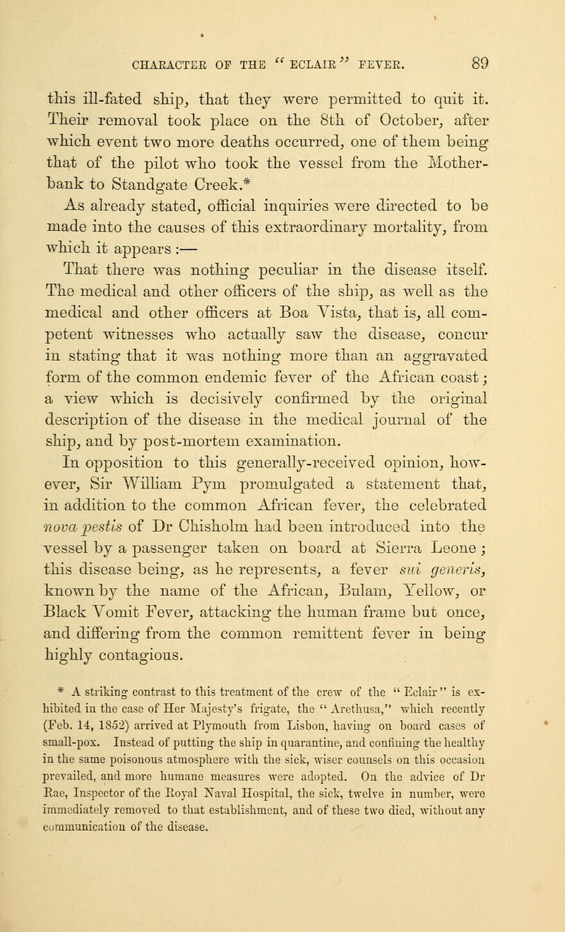 CHAEACTER OP THE this ill-fated sliip^ tliat tliey were permitted to quit it. Their removal took ]3lace on tlie Sth of October_, after wMcli event two more deaths occurred_, one of them being that of the pilot who took the vessel from the Mother- bank to Standgate Creek * As already stated_, official inquiries were dii'ected to be made into the causes of this extraordinary mortality^ from which it appears :— That there was nothing peculiar in the disease itself. The medical and other officers of the ship^ as well as the medical and other officers at Boa Yista^ that is_, all com- petent witnesses who actually saw the disease^ concur in stating that it was nothing more than an aggravated form of the common endemic fever of the African coast; a view which is decisively confirmed by the original description of the disease in the medical journal of the shipj and by post-mortem examination. In opposition to this generally-received opinion^ how- ever, Sir William Pym promulgated a statement that, in addition to the common African fever, the celebrated nova pest'is of Dr Chisholm had been introduced into the vessel by a passenger taken on board at Sierra Leone j this disease being, as he represents, a fever sid generis, known by the name of the African, Bulam, Yellow, or Black Yomit Fever, attacking the human frame but once, and differing from the common remittent fever in being highly contagious. * A striking contrast to this treatment of tlie crew of the Eclair is ex- hibited in the case of Her Majesty's frigate, the  Arethusa, which recently (Feb. 14, 1852) arrived at Plymouth from Lisbon, having on board cases of small-pox. Instead of putting the ship in quarantine, and confining the healthy in the same poisonous atmosphere with the sick, wiser counsels on this occasion prevailed, and more humane measures were adopted. On the advice of Dr Eae, Inspector of the Royal Xaval Hospital, the sick, twelve in number, were immediately removed to that establishment, and of these two died, without any cummunication of the disease.