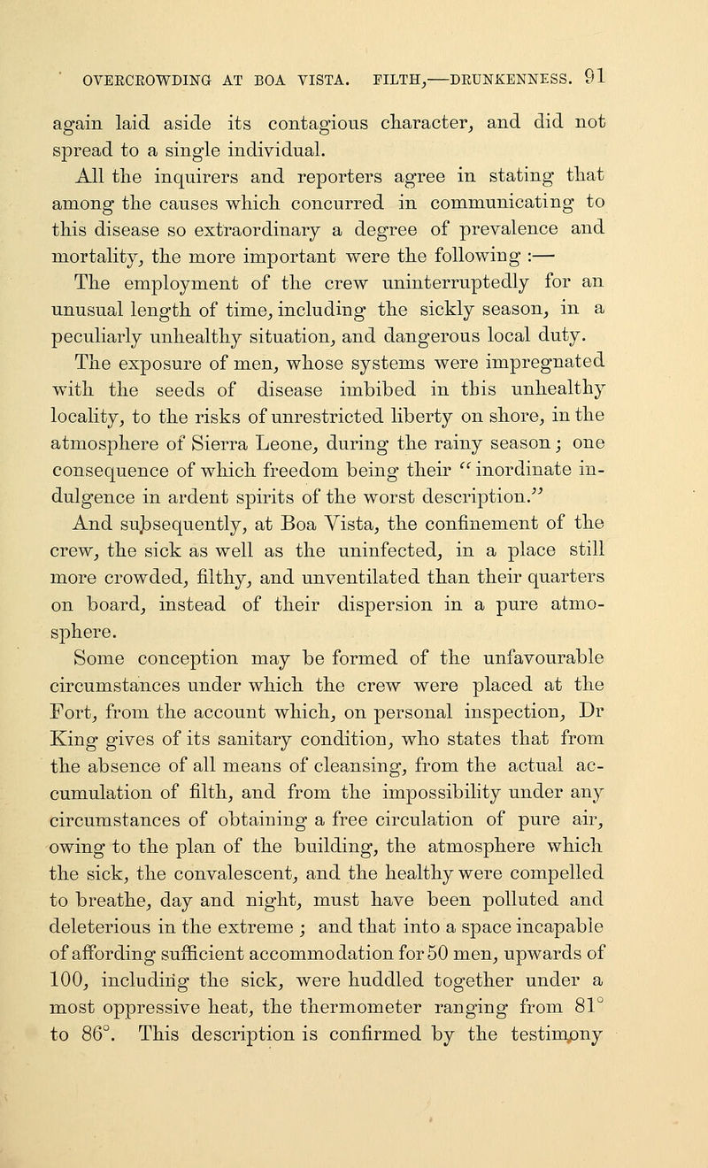 again laid aside its contagious cliaracter_, and did not spread to a single individual. All tlie inquirers and reporters agree in stating tliat among tlie causes wliicli concurred in communicating to this disease so extraordinary a degree of prevalence and mortality^ the more important were the following :— The employment of the crew uninterruptedly for an unusual length of time^ including the sickly season^ in a peculiarly unhealthy situation^ and dangerous local duty. The exposure of men^ whose systems were impregnated with the seeds of disease imbibed in this unhealthy locality^ to the risks of unrestricted liberty on shore^ in the atmosphere of Sierra Leone^ during the rainy season; one consequence of which freedom being their inordinate in- dulgence in ardent spirits of the worst description.''^ And sujbsequently, at Boa Vista^ the confinement of the crew^ the sick as well as the uninfected^ in a place still more crowded^ filthy_, and unventilated than their quarters on boardj instead of their dispersion in a pure atmo- sphere. Some conception may be formed of the unfavourable circumstances under which the crew were placed at the Fortj from the account which_, on personal inspection^, Dr King gives of its sanitary condition^ who states that from the absence of all means of cleansing^ from the actual ac- cumulation of filth, and from the impossibility under any circumstances of obtaining a free circulation of pure air, owing to the plan of the building, the atmosphere which the sick, the convalescent, and the healthy were compelled to breathe, day and night, must have been polluted and deleterious in the extreme ; and that into a space incapable of affording sufficient accommodation for 50 men, upwards of 100, including the sick, were huddled together under a most oppressive heat, the thermometer ranging from 81° to 8Q°. This description is confirmed by the testimpny