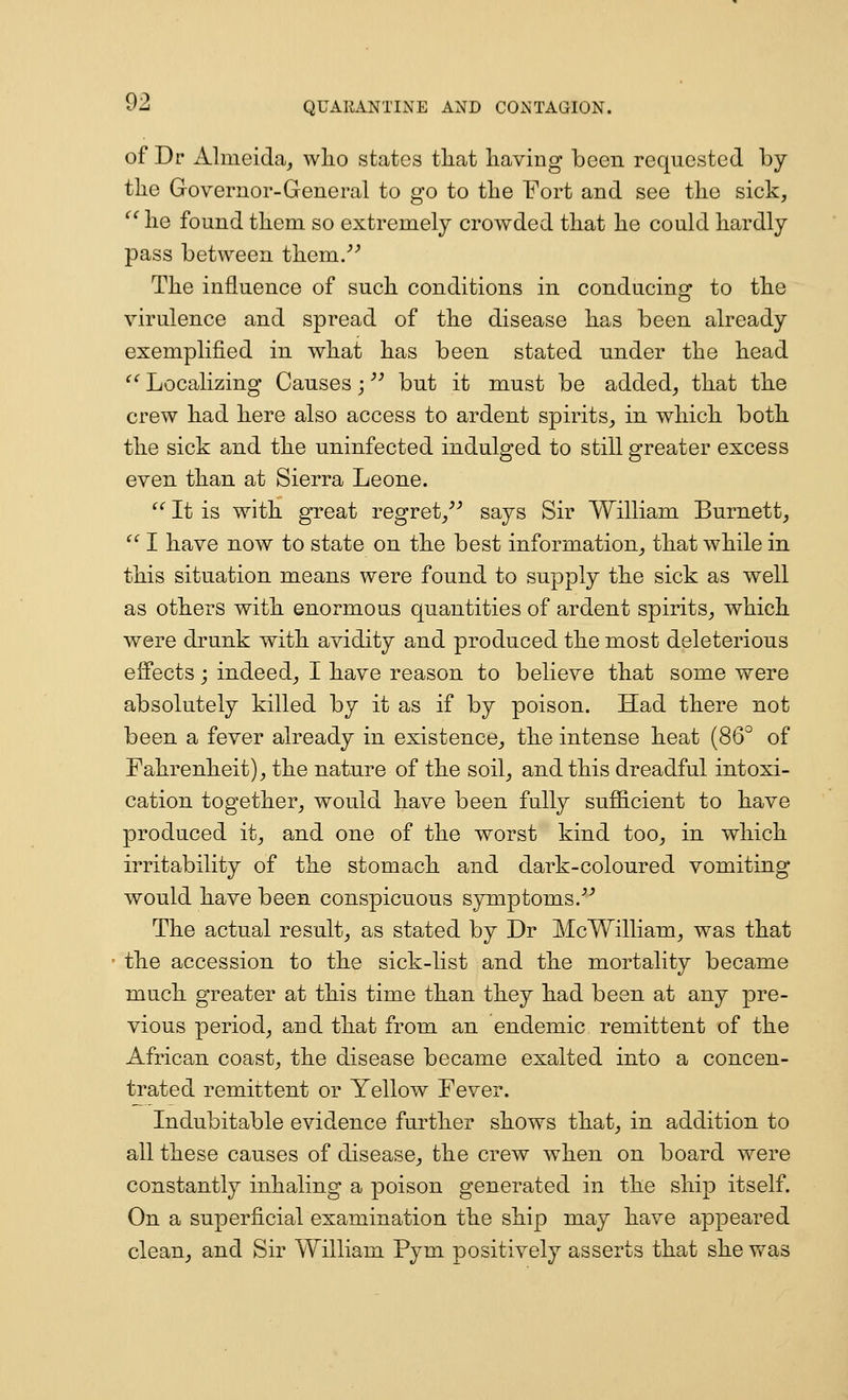 of Dr Almeida^ wlio states tliat liaving been requested by the Governor-General to go to tlie Fort and see the sick,  lie found them so extremely crowded that he could hardly pass between them/^ The influence of such conditions in conducing to the virulence and spread of the disease has been already exemplified in what has been stated under the head ^' Localizing Causes;'' but it must be added^ that the crew had here also access to ardent spirits^ in which both the sick and the uninfected indulged to still greater excess even than at Sierra Leone. '^ It is with great regret/^ says Sir William Burnett,  I have now to state on the best information, that while in this situation means were found to supply the sick as well as others with enormous quantities of ardent spirits, which were drunk with avidity and produced the most deleterious effects j indeed, I have reason to believe that some were absolutely killed by it as if by poison. Had there not been a fever already in existence, the intense heat (86° of Fahrenheit), the nature of the soil, and this dreadful intoxi- cation together, would have been fully sufficient to have produced it, and one of the worst kind too, in which irritability of the stomach and dark-coloured vomiting- would have been conspicuous symptoms.^'' The actual result, as stated by Dr McWilliam, was that the accession to the sick-list and the mortality became much greater at this time than they had been at any pre- vious period, and that from an endemic remittent of the African coast, the disease became exalted into a concen- trated remittent or Yellow Fever. Indubitable evidence further shows that, in addition to all these causes of disease, the crew when on board were constantly inhaling a poison generated in the ship itself. On a superficial examination the ship may have appeared clean^ and Sir William Pym positively asserts that she v/as