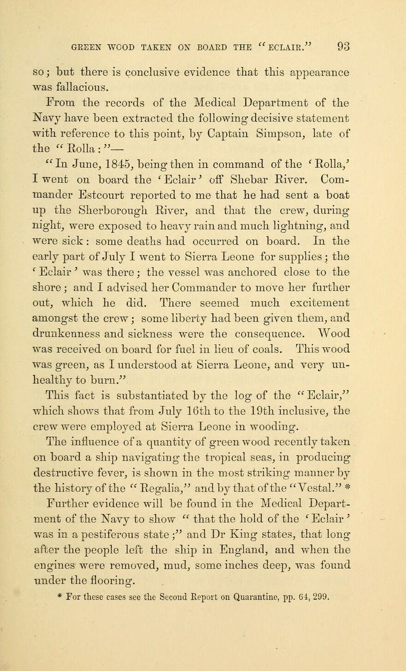 SO; but there is conclusive evidence tliat tliis appearance was fallacious. From tlie records of tlie Medical Department of the Navy have been extracted the following decisive statement with reference to this pointy, by Captain Simpson^ late of the ^^Rolla:— ^^In June_, 1845^ being then in command of the ^ Rolla/ I went on board the ^ Eclair' off Shebar River. Com- mander Estcourt reported to me that he had sent a boat up the Sherborough River^ and that the crew^ during night_, were exposed to heavy rain and much lightning, and were sick : some deaths had occurred on board. In the early part of July I went to Sierra Leone for supplies; the ^ Eclair '' was there; the vessel was anchored close to the shore; and I advised her Commander to move her further out_, which he did. There seemed much excitement amongst the crew; some liberty had been given them, and drunkenness and sickness were the consequence. Wood was received on board for fuel in lieu of coals. This wood was green, as I understood at Sierra Leone, and very un- healthy to burn.-'^ This fact is substantiated by the log of the  Eclair,''^ which shov/s that from July 16th to the 19th inclusive, the crew were employed at Sierra Leone in wooding. The influence of a quantity of greenwood recently taken on board a ship navigating the tropical seas, in producing destructive fever, is shown in the most striking manner by the history of the ^' Regalia, ■'■' and by that of the Vestal. * Further evidence will be found in the Medical Depart- ment of the Navy to show ''' that the hold of the * Eclair ^ was in a pestiferous state •/' and Dr King states, that long after the people left the ship in England, and when the engines were removed^ mud, some inches deep, was found under the flooring. * For these cases see tlie Second Report on Quarantine, pp. 64, 299.