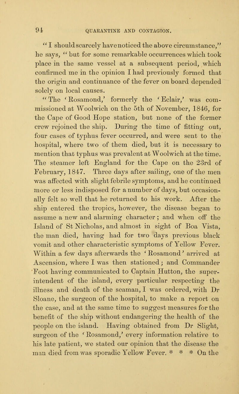 I sliould scarcely have noticed the above circumstance/^ he says^ ^^but for some remarkable occurrences which took place in the same vessel at a subsequent period, which confirmed me in the opinion I had previously formed that the origin and continuance of the fever on board depended solely on local causes. The ' Rosamond/ formerly the ' Eclair/ was com- missioned at Woolwich on the 5th of November, 1846, for the Cape of Good Hope station, but none of the former crew rejoined the ship. During the time of fitting out, four cases of typhus fever occurred, and were sent to the hospital, where two of them died, but it is necessary to mention that: typhus was prevalent at Woolwich at the time. The steamer left England for the Cape on the 23rd of February, 1847. Three days after sailing, one of the men was affected with slight febrile symptoms, and he continued more or less indisposed for a number of days, but occasion- ally felt so well that he returned to his work. After the ship entered the tropics, however, the disease began to assume a new and alarming character ; and when off the Island of St Nicholas, and almost in sight of Boa Yista, the man died, having had for two days previous black vomit and other characteristic symptoms of Yellow Fever. Within a few days afterwards the '^Eosamond^ arrived at Ascension, where I was then stationed; and Commander Foot having communicated to Captain Hutton, the super- intendent of the island, every particular respecting the illness and death of the seaman, I was ordered, with Dr Sloane, the surgeon of the hospital, to make a report on the case, and at the same time to suggest measures for the benefit of the ship without endangering the health of the people on the island. Having obtained from Dr Slight, surgeon of the '' Rosamond,■* every information relative to his late patient, we stated our opinion that the disease the man died from was sporadic Yellow Fever. ^ * * On the