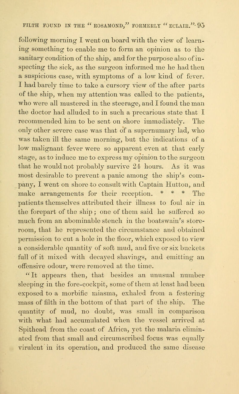 following morning I went on board with the view of learn- ing something to enable me to form an opinion as to the sanitary condition of the ship^ and for the purpose also of in- specting the sick^ as the surgeon informed me he had then a suspicious case^ with symptoms of a low kind of fever. I had barely time to take a cursory view of the after parts of the ship^ when my attention was called to the patients^ who were all mustered in the steerage_, and I found the man the doctor had alluded to in such a precarious state that I recommended him to be sent on shore immediately. The only other severe case was that of a supernumary lad^ who was taken ill the same mornings but the indications of a low malignant fever were so apparent even at that early stage^ as to induce me to express my opinion to the surgeon that he would not probably survive 24 hours. As it was most desirable to prevent a panic among the ship^s com- pany, I went on shore to consult with Captain Hutton_, and make arrangements for their reception. * * * The patients themselves attributed their illness to foul air in the forepart of the ship; one of them said he suffered so much from an abominable stench in the boatswain^s store- room, that he represented the circumstance and obtained permission to cut a hole in the floor_, which exposed to view a considerable quantity of soft mud, and five or six buckets full of it mixed with decayed shavings, and emitting an offensive odour, were removed at the time. ^''It appears then, that besides an unusual number sleeping in the fore-cockpit, some of them at least had been exposed to a morbific miasma, exhaled from a festering mass of filth in the bottom of that part of the ship. The quantity of mud, no doubt, was small in comparison with what had accumulated when the vessel arrived at Spithead from the coast of Africa, yet the malaria elimin- ated from that small and circumscribed focus was equally virulent in its operation, and produced the same disease