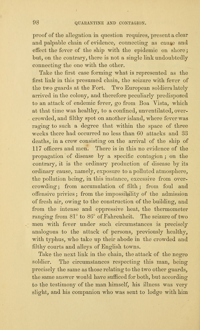 proof of tlie allegation in question requires^ present a clear and palpable cliain of evidence^ connecting as cau^e and effect the fever of the ship with the epidemic on shore; butj on the contrary^ there is not a single link undoubtedly connecting the one with the other. Take the first case forming what is represented as the first link in this presumed chain, the seizure with fever of the two guards at the Fort. Two European soldiers lately arrived in the colony, and therefore peculiarly predisposed to an attack of endemic fever, go from Boa Yista, which at that time was healthy, to a confined, unventilated, over- crowded, and filthy spot on another island, where fever was raging to such a degree that within the space of three weeks there had occurred no less than 60 attacks and 33 deaths, in a crew consisting on the arrival of the ship of 117 ofiicers and men. There is in this no evidence of the propagation of disease by a specific contagion ; on the contrary, it is the ordinary production of disease by its ordinary cause, namely, exposure to a polluted atmosphere,, the pollution being, in this instance, excessive from over- crowding j from accumulation of filth; from foul and offensive privies; from the impossibility of the admission of fresh air, owing to the construction of the building', and from the intense and oppressive heat, the thermometer ranging from 81° to 86° of Fahrenheit. The seizure of two men with fever under such circumstances is precisely analogous to the attack of persons, previously healthy, with typhus, who take up their abode in the crowded and filthy courts and alleys of English towns. Take the next link in the chain, the attack of the negro soldier. The circumstances respecting this man, being precisely the same as those relating to the two other guards, the same answer would have sufficed for both, but according to the testimony of the man himself, his illness was very slight, and his com]3anion who was sent to lodge with him