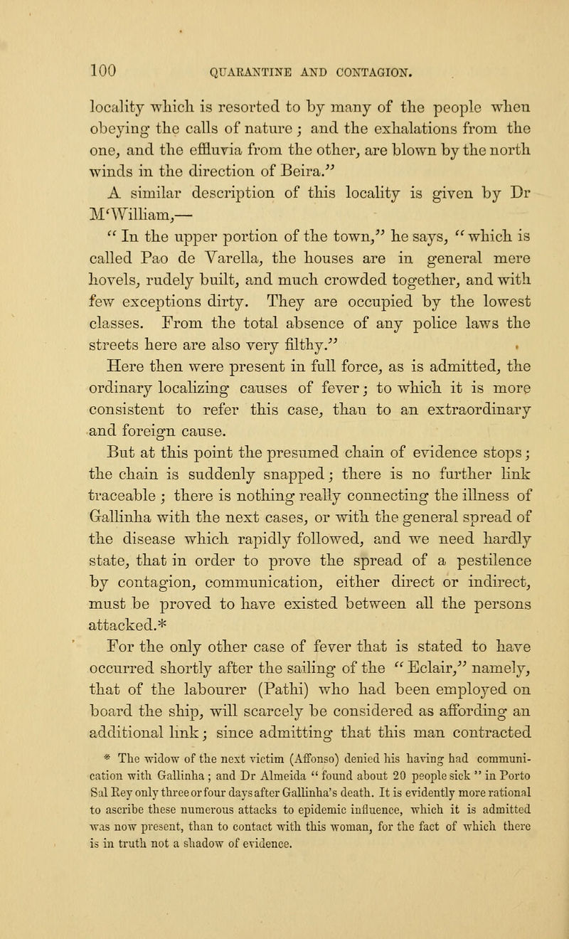 locality whicli is resorted to by many of the people when obeying the calls of nature ; and the exhalations from the one, and the effluvia from the other_, are blown by the north winds in the direction of Beira/'' A similar description of this locality is given by Dr M^Wilham,— In the upper portion of the town/^ he says, ^''which is called Pao de Varella, the houses are in general mere hovels, rudely built, and much crowded together, and with fevf exceptions dirty. They are occupied by the lowest classes. From the total absence of any police laws the streets here are also very filthy.^^ Here then were present in full force, as is admitted, the ordinary localizing causes of fever; to which it is more consistent to refer this case, than to an extraordinary and foreign cause. But at this point the presumed chain of evidence stops; the chain is suddenly snapped; there is no further link traceable ; there is nothing really connecting the illness of Gallinha with the next cases, or with the general spread of the disease which rapidly followed, and we need hardly state, that in order to prove the spread of a pestilence by contagion, communication, either direct or indirect, must be proved to have existed between all the persons attacked.* For the only other case of fever that is stated to have occurred shortly after the sailing- of the Bclair,^^ namely, that of the labourer (Pathi) who had been employed on board the ship, will scarcely be considered as affording an additional link; since admitting that this man contracted * The widow of the next victim (Affonso) denied his ha\ing had communi- cation with Gallinha ; and Dr Almeida ifound about 20 people sick in Porto Sal Eey only three or four days after Gallinha's death. It is evidently more rational to ascribe these numerous attacks to epidemic influence, which it is admitted was now present, than to contact with this woman, for the fact of which there is in truth not a shadow of evidence.