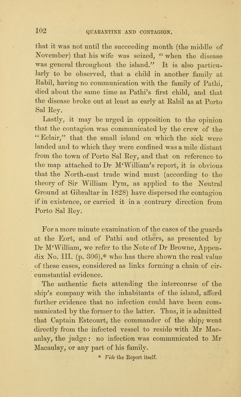 tliat it was not until the succeeding month (the middle of November) that his wife was seized, when the disease was general throughout the island/^ It is also particu- larly to be observed, that a child in another family at Rabil, having no communication with the family of Patlii, died about the same time as Pathi^s first child, and that the disease broke out at least as early at Eabil as at Porto Sal Rey. Lastly, it may be urged in opposition to the opinion that the contagion was communicated by the crew of the '^^Eclair,^^ that the small island on which the sick were landed and to which they were confined was a mile distant from the town of Porto Sal Key, and that on reference to the map attached to Dr M^William^s report, it is obvious that the N'orth-east trade wind must (according to the theory of Sir William Pym, as applied to the Neutral Ground at Gibraltar in 1828) have dispersed the contagion if in existence, or carried it in a contrary direction from Porto Sal Rey. For a more minute examination of the cases of the guards at the F.ort, and of Pathi and others, as presented by Dr M William, we refer to the Note of Dr Browne, Appen- dix No. III. (p. 306),* who has there shown the real value of these cases, considered as links forming a chain of cir- cumstantial evidence. The authentic facts attending the intercourse of the ship-'s company with the inhabitants of the island, afibrd further evidence that no infection could have been com- municated by the former to the latter. Thus, it is admitted that Captain Estcourt, the commander of the ship; went directly from the infected vessel to reside with Mr Mac- aulay, the judge : no infection was communicated to Mr Macaulay, or any part of his family. * Vide the Eeport itself.