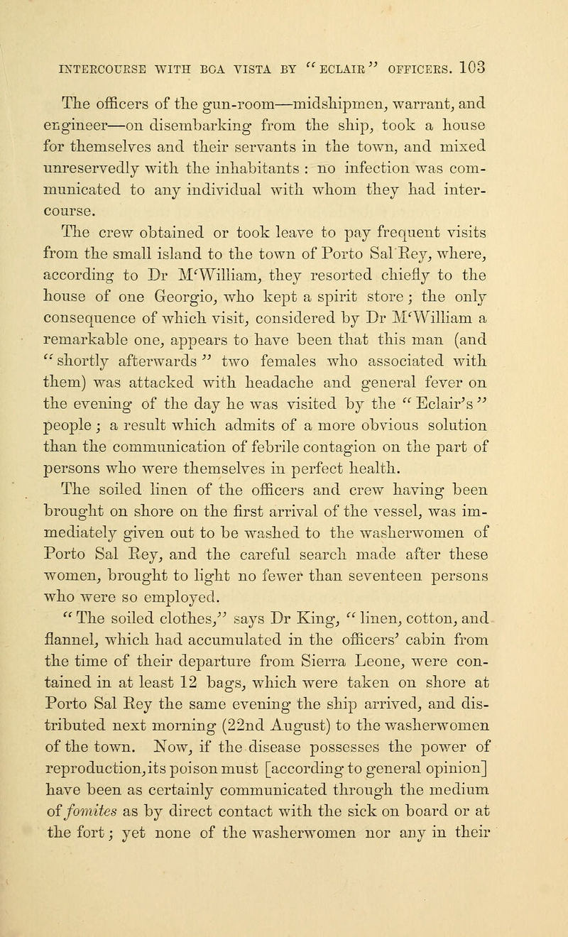 The officers of tlie gun-room—midsliipmen^ warranty and engineer—on disembarking from tlie ship^ took a house for themselves and their servants in the town, and mixed unreservedly with the inhabitants : no infection was com- municated to any individual with whom they had inter- course. The crew obtained or took leave to pay frequent visits from the small island to the town of Porto Sal Eey^ where^ according to Dr MWilliam_, they resorted chiefly to the house of one Georgio^ who kept a spirit store; the only consequence of which visits considered by Dr MWilliam a remarkable one^ appears to have been that this man (and ^' shortly afterwards '' two females who associated with them) was attacked with headache and general fever on the evening of the day he was visited by the '' Eclair^s '^ people; a result which admits of a more obvious solution than the communication of febrile contagion on the part of persons who were themselves in perfect health. The soiled linen of the officers and crew having been brought on shore on the first arrival of the vessel^ was im- mediately given out to be washed to the washerwomen of Porto Sal Pey^ and the careful search made after these women_, brought to light no fewer than seventeen persons who were so employed.  The soiled clothes/^ says Dr King_,  linen^ cotton^ and flannel^ which had accumulated in the officers^ cabin from the time of their departure from Sierra Leone^, were con- tained in at least 12 bags_, which were taken on shore at Porto Sal Eey the same evening the ship arrived, and dis- tributed next morning (22nd August) to the washerwomen of the town. ]S[ow_, if the disease possesses the power of reproduction_,its poison must [according to general opinion] have been as certainly communicated through the medium offomites as by direct contact with the sick on board or at the fort j yet none of the washerwomen nor any in their