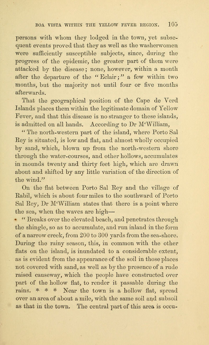 persons witli whom they lodged in the town^ yet subse- quent events proved that they as well as the washerwomen were sufficiently susceptible subjects^ since^ during the progress of the epidemic,, the greater part of them were attacked by the disease; none^ however^ within a month after the departure of the  Eclair; a few within two months^ but the majority not until four or five months afterwards. That the geographical position of the Cape de Yerd Islands places them within the legitimate domain of Yeliovf Fever^ and that this disease is no stranger to these islands^ is admitted on all hands. According to Dr M'^William^ ^^ The north-western part of the island^ where Porto Sal Rey is situated, is low and flat, and almost wholly occupied by sand, which, blown up from the north-western shore through the water-courses, and other hollows, accumulates in mounds twenty and thirty feet high, which are drawn about and shifted by any little variation of the direction of the wind.''^ On the flat between Porto Sal Eey and the village of Eabil, which is about four miles to the southward of Porto Sal Rey, Dr MWilliam states that there is a point where the sea, when the waves are high— *  Breaks over the elevated beach, and penetrates through the shingle, so as to accumulate, and run inland in the form of a narrow creek, from 200 to 300 yards from the sea-shore. During the rainy season, this, in common with the other flats on the island, is inundated to a considerable extent, as is evident from the appearance of the soil in those places not covered with sand, as well as by the presence of a rude raised causeway, which the people have constructed over part of the hollow flat, to render it passable during the rains. ^ ^ ^ Near the town is a hollow flat, spread over an area of about a mile, with the same soil and subsoil as that in the town. The central part of this area is occu-