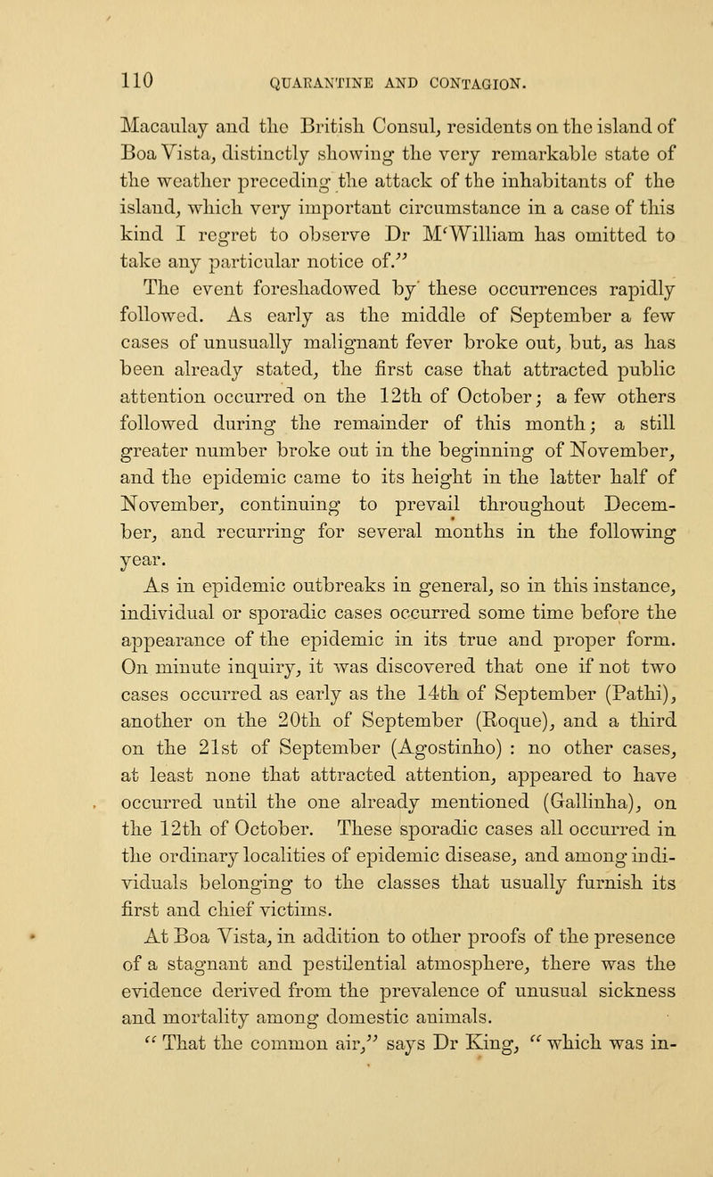 Macaulay and tlio British Consul, residents on the island of Boa Vista, distinctly showing the very remarkable state of the weather preceding the attack of the inhabitants of the island, which very important circumstance in a case of this kind I regret to observe Dr M^William has omitted to take any particular notice of/^ The event foreshadowed by' these occurrences rapidly followed. As early as the middle of September a few cases of unusually malignant fever broke out, but, as has been already stated, the first case that attracted public attention occurred on the 12th of October; a few others followed during the remainder of this month; a still greater number broke out in the beginning of November, and the epidemic came to its height in the latter half of November, continuing to prevail throughout Decem- ber, and recurring for several months in the following year. As in epidemic outbreaks in general, so in this instance, individual or sporadic cases occurred some time before the appearance of the epidemic in its true and proper form. On minute inquiry, it was discovered that one if not two cases occurred as early as the 14th of September (Pathi), another on the 20th of September (Roque), and a third on the 21st of September (Agostinho) : no other cases, at least none that attracted attention, appeared to have occurred until the one already mentioned (Gallinha), on the 12th of October. These sporadic cases all occurred in the ordinary localities of epidemic disease, and among indi- viduals belonging to the classes that usually furnish its first and chief victims. At Boa Vista, in addition to other proofs of the presence of a stagnant and pestilential atmosphere, there was the evidence derived from the prevalence of unusual sickness and mortality among domestic animals.  That the common air,^^ says Dr King, ^' which was in-