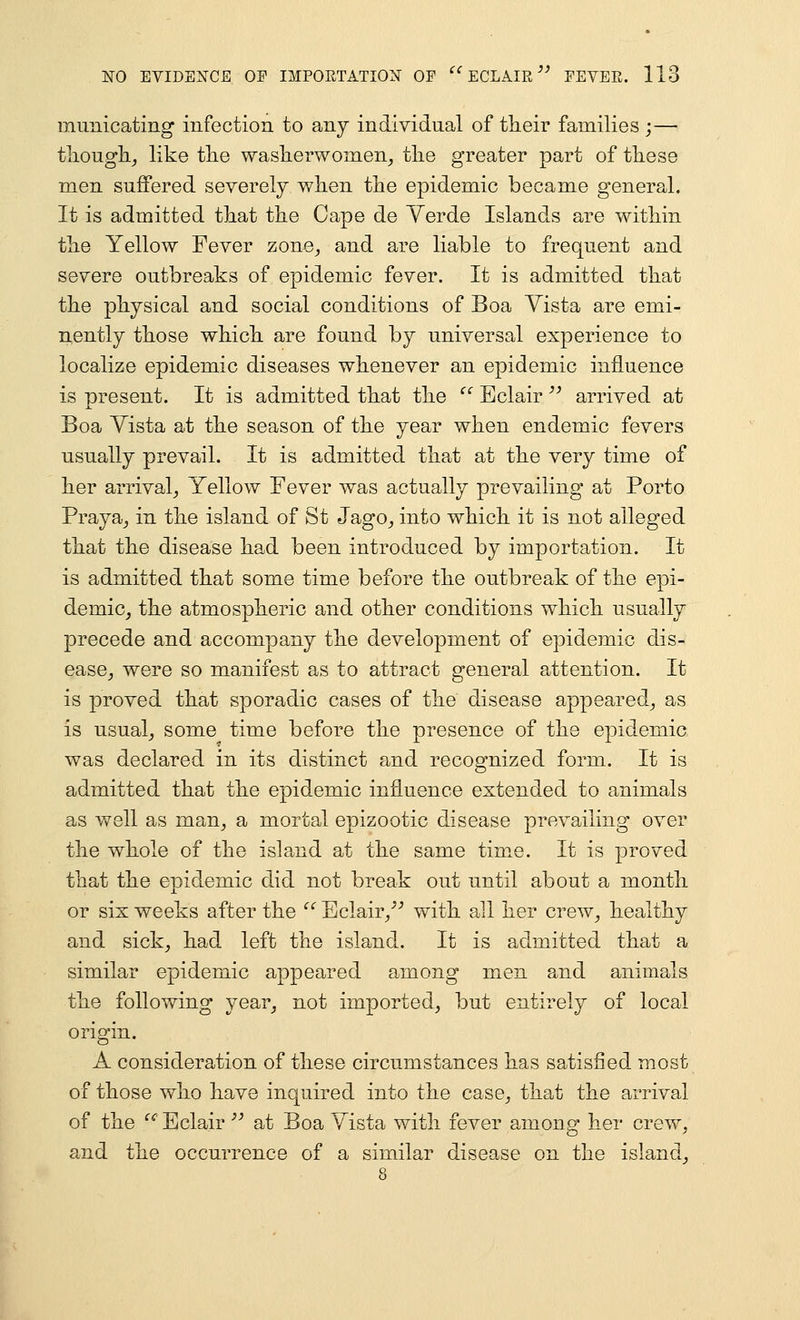miinicating infection to anj individual of their families ;— tlLOugli_, like the waslierwomen^ the greater part of these men suffered severely when the epidemic became general. It is admitted that the Cape de Yerde Islands are within the Yellow Fever zone^ and are liable to frequent and severe outbreaks of epidemic fever. It is admitted that the physical and social conditions of Boa Yista are emi- nently those which are found by universal experience to localize epidemic diseases whenever an epidemic influence is present. It is admitted that the '^ Eclair ^^ arrived at Boa Yista at the season of the year when endemic fevers usually prevail. It is admitted that at the very time of her arrival_, Yellow Fever was actually prevailing at Porto Praya^ in the island of St Jago^ into which it is not alleged that the disease had been introduced by importation. It is admitted that some time before the outbreak of the epi- demic, the atmospheric and other conditions which usually precede and accompany the development of epidemic dis- ease, were so manifest as to attract general attention. It is proved that sporadic cases of the disease appeared, as is usual, some time before the presence of the epidemic was declared in its distinct and recognized form. It is admitted that the epidemic influence extended to animals as well as man, a mortal epizootic disease prevailing over the whole of the island at the same time. It is proved that the epidemic did not break out until about a month or six weeks after the Eclair,-'^ with all her crew, healthy and sick, had left the island. It is admitted that a similar epidemic appeared among men and animals the following year, not imported, but entirely of local origin. A consideration of these circumstances has satisfied most of those who have inquired into the case, that the arrival of the ^'^' Eclair '^ at Boa Yista with fever among her crew, and the occurrence of a similar disease on the island.