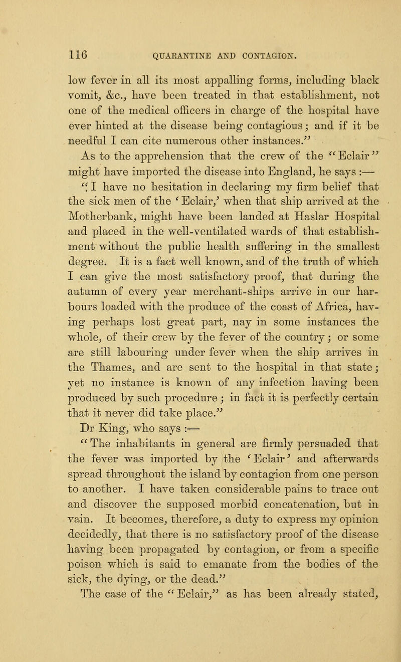 low fever in all its most appalling forms_, including black vomit^ &c.^ liave been treated in tliat establisliment^ not one of tlie medical officers in charge of the hospital have ever hinted at the disease being contagious j and if it be needful I can cite numerous other instances. As to the apprehension that the crew of the ^^Eclair might have imported the disease into England_, he says :— , I have no hesitation in declaring my firm belief that the sick men of the ' Eclair/ when that ship arrived at the Motherbank^ might have been landed at Haslar Hospital and placed in the well-ventilated wards of that establish- ment without the public health suffering in the smallest degree. It is a fact well known, and of the truth of which I can give the most satisfactory proof, that during the autumn of every year merchant-ships arrive in our har- bours loaded with the produce of the coast of Africa^ hav- ing perhaps lost great part, nay in some instances the whole, of their crew by the fever of the country; or some are still labouring under fever when the ship arrives in the Thames, and are sent to the hospital in that state; yet no instance is known of any infection having been produced by such procedure ; in fact it is perfectly certain that it never did take place. Dr King, who says :— ^^ The inhabitants in general are firmly persuaded that the fever was imported by the ^Eclair^ and afterwards spread throughout the island by contagion from one person to another. I have taken considerable pains to trace out and discover the supposed morbid concatenation^ but in vain. It becomes, therefore, a duty to express my opinion decidedly, that there is no satisfactory proof of the disease having been propagated by contagion, or from a specific poison which is said to emanate from the bodies of the sick, the dying, or the dead. The case of the  Eclair, as has been already stated.