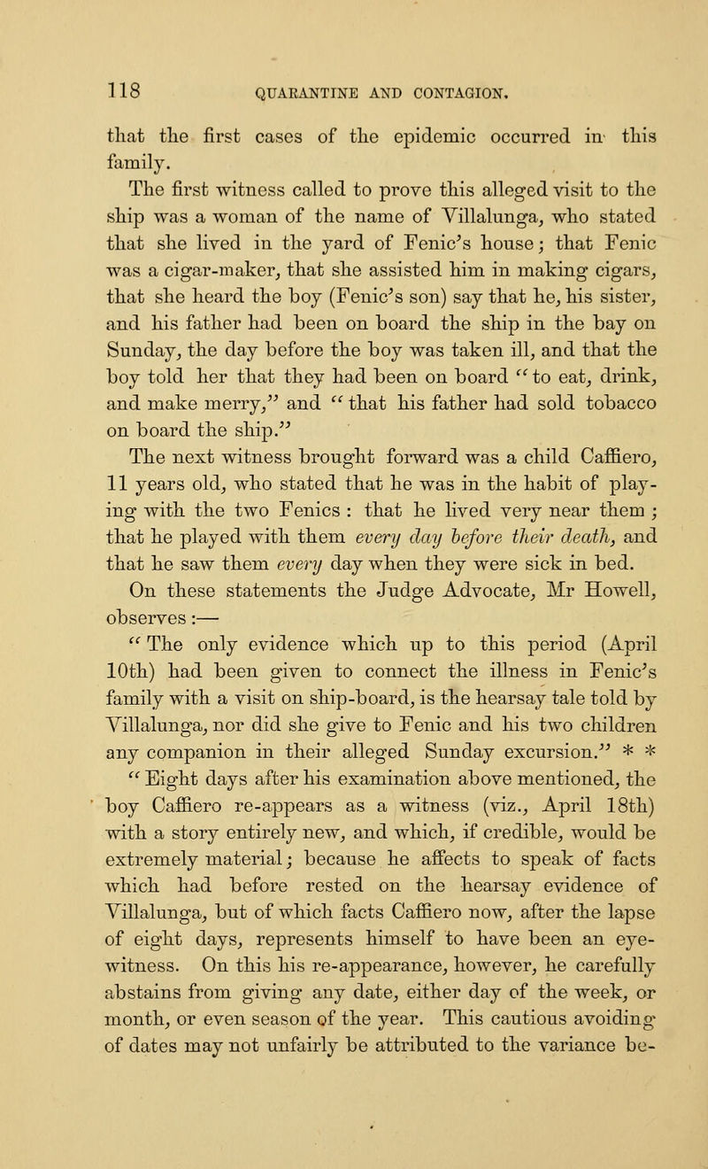 that tlie first cases of tlie epidemic occurred in- this family. The first witness called to prove this alleged visit to the ship was a woman of the name of Yillalunga^ who stated that she lived in the yard of Fenic^s house; that Fenic was a cigar-maker, that she assisted him in making cigars, that she heard the boy (Fenic^s son) say that he, his sister, and his father had been on board the ship in the bay on Sunday, the day before the boy was taken ill, and that the boy told her that they had been on board '' to eat, drink, and make merry,^^ and  that his father had sold tobacco on board the ship. The next witness brought forward was a child Caffiero, 11 years old, who stated that he was in the habit of play- ing with the two Fenics : that he lived very near them ; that he played with them every day hefore their death, and that he saw them every day when they were sick in bed. On these statements the Judge Advocate, Mr Howell, observes:— '^ The only evidence which up to this period (April 10th) had been given to connect the illness in Fenic^s family with a visit on ship-board, is the hearsay tale told by Villalunga, nor did she give to Fenic and his two children any companion in their alleged Sunday excursion. * 'J= ^^ Eight days after his examination above mentioned, the boy Cafiiero re-appears as a witness (viz., April 18th) with a story entirely new, and which, if credible, would be extremely material; because he afiects to speak of facts which had before rested on the hearsay evidence of Villalunga, but of which facts Caffiero now, after the lapse of eight days, represents himself to have been an eye- witness. On this his re-appearance, however, he carefully abstains from giving any date, either day of the week, or month, or even season of the year. This cautious avoiding^ of dates may not unfairly be attributed to the variance be-