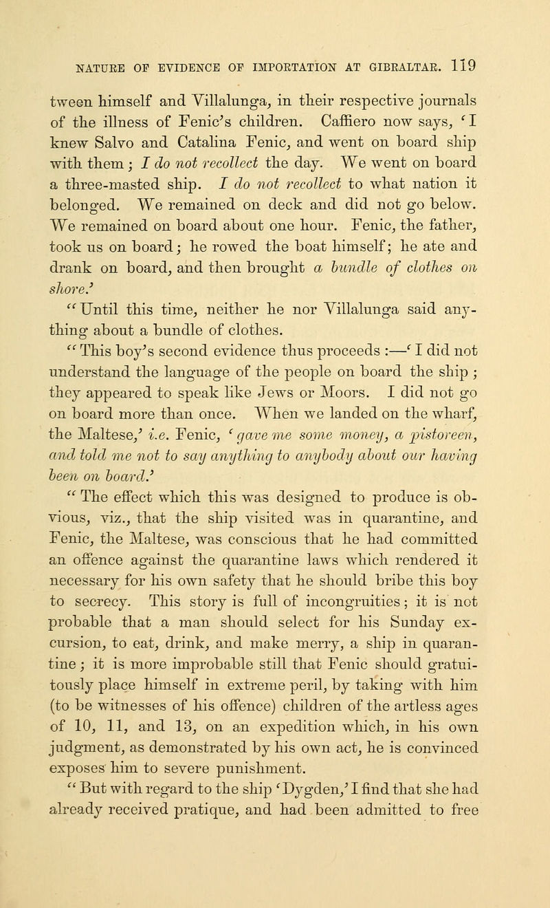 tween liiniself and Yillalunga^ in their respective journals of the illness of Fenic^s children. Caffiero now says, ^I knew Salvo and Catalina Fenic,, and went on board ship with them; I do not recollect the day. We went on board a three-masted ship. I do not recollect to what nation it belonged. We remained on deck and did not go below. We remained on board about one hour. Fenic, the father_, took us on board; he rowed the boat himself; he ate and drank on board, and then brought a bundle of clothes on shore.' '^^ Until this time, neither he nor Yillalunga said any- thing about a bundle of clothes. ^' This boy^s second evidence thus proceeds :—'' I did not understand the language of the people on board the ship ; they appeared to speak like Jews or Moors. I did not go on board more than once. When we landed on the wharf, the Maltese/ i.e. Fenic, ' gave me some money, a ]jistoreen, and told me not to say anything to anybody about our having been on board.' ^' The effect which this was designed to produce is ob- vious, viz., that the ship visited was in quarantine, and Fenic, the Maltese, was conscious that he had committed an offence against the quarantine laws which rendered it necessary for his own safety that he should bribe this boy to secrecy. This story is full of incongruities; it is not probable that a man should select for his Sunday ex- cursion, to eat, drink, and make merry, a ship in quaran- tine ; it is more improbable still that Fenic should gratui- tously place himself in extreme peril, by taking with him (to be witnesses of his offence) children of the artless ages of 10, 11, and 13, on an expedition which, in his own judgment, as demonstrated by his own act, he is convinced exposes him to severe punishment.  But with regard to the ship ^Dygden,^ I find that she had already received pratique, and had been admitted to free