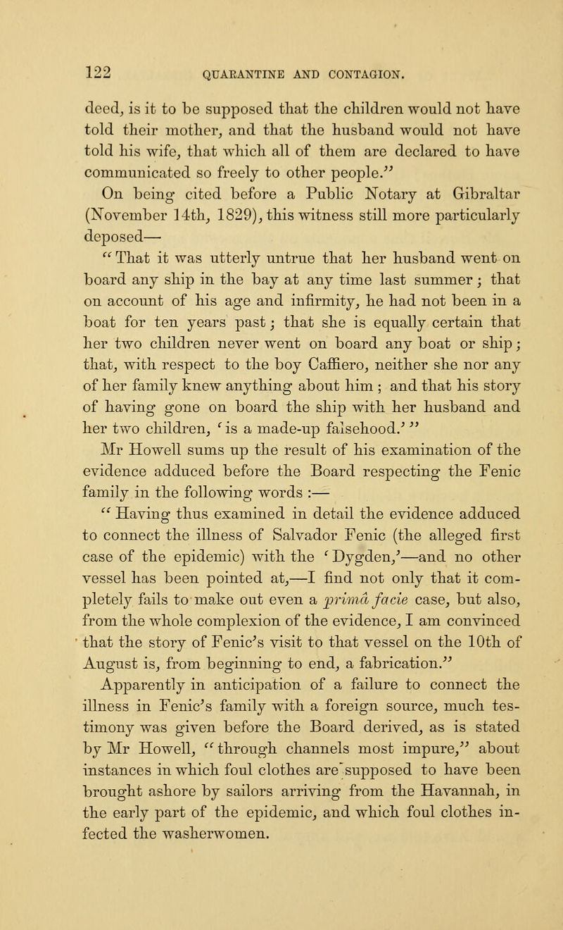deed^ is it to be supposed tliat tlie children would not liave told their mother, and that the husband would not have told his wife_, that which all of them are declared to have communicated so freely to other people/^ On being cited before a Public Notary at Gibraltar (November 14th, 1829), this witness still more particularly deposed—■  That it was utterly untrue that her husband went on board any ship in the bay at any time last summer; that on account of his age and infirmity, he had not been in a boat for ten years past; that she is equally certain that her two cliildren never went on board any boat or ship; that, with respect to the boy Caffiero, neither she nor any of her family knew anything about him ; and that his story of having gone on board the ship with her husband and her two children, ' is a made-up falsehood.'' '* Mr Howell sums up the result of his examination of the evidence adduced before the Board respecting the Fenic family in the following words :— '^ Having thus examined in detail the evidence adduced to connect the illness of Salvador Fenic (the alleged first case of the epidemic) with the ^ Dygden,^—and no other vessel has been pointed at,—I find not only that it com- pletely fails to ma.ke out even a prima facie case, but also, from the whole complexion of the evidence, I am convinced that the story of Fenic^s visit to that vessel on the 10th of August is, from beginning to end, a fabrication.''^ Apparently in anticipation of a failure to connect the illness in Fenic^s family with a foreign source, much tes- timony was given before the Board derived, as is stated by Mr Howell, '' through channels most impure,^^ about instances in which foul clothes are'supposed to have been brought ashore by sailors arriving from the Havannah, in the early part of the epidemic, and which foul clothes in- fected the washerwomen.
