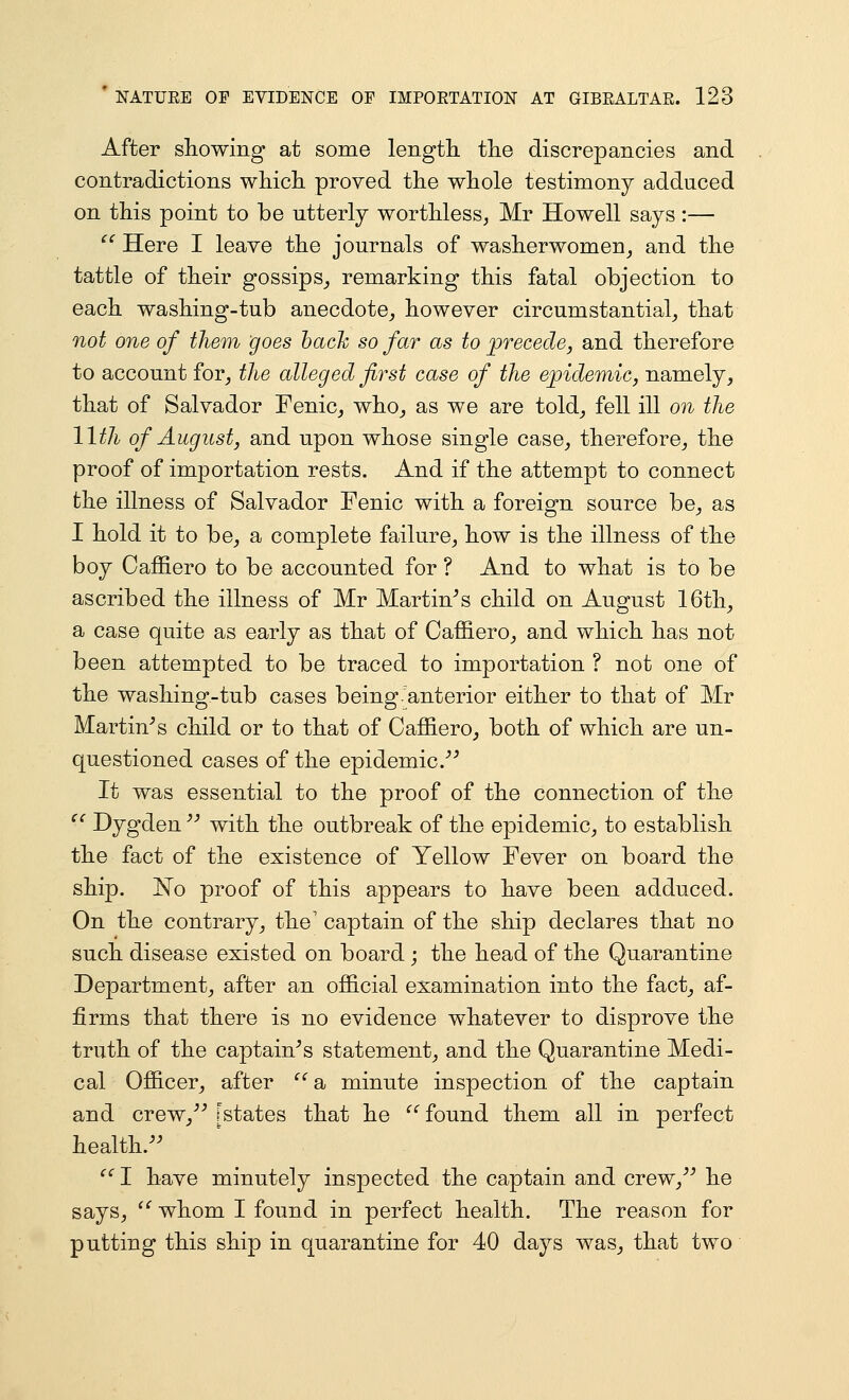 After showing at some length the discrepancies and contradictions which proved the whole testimony adduced on this point to be utterly worthless, Mr Howell says :—  Here I leave the journals of washerwomen_, and the tattle of their gossips^ remarking this fatal objection to each washing-tub anecdote_, however circumstantial, that not one of them goes hack so far as to precede, and therefore to account for, the alleged first case of the epidemic, namely, that of Salvador Fenic, who, as we are told, fell ill on the 11th of August, and upon whose single case, therefore, the proof of importation rests. And if the attempt to connect the illness of Salvador Fenic with a foreign source be, as I hold it to be, a complete failure, how is the illness of the boy Caffiero to be accounted for ? And to what is to be ascribed the illness of Mr Martinis child on August 16th, a case quite as early as that of Oaffiero, and which has not been attempted to be traced to importation ? not one of the washing-tub cases being'anterior either to that of Mr Martinis child or to that of Caffiero, both of which are un- questioned cases of the epidemic.^^ It was essential to the proof of the connection of the '^ Dygden '^ with the outbreak of the epidemic, to establish the fact of the existence of Yellow Fever on board the ship. InTo proof of this appears to have been adduced. On the contrary, the' captain of the ship declares that no such disease existed on board ; the head of the Quarantine Department, after an official examination into the fact, af- firms that there is no evidence whatever to disprove the truth of the captain^s statement, and the Quarantine Medi- cal Officer, after ^'a, minute inspection of the captain and crew,''^ [states that he ^' found them all in perfect health.^^ ^' I have minutely inspected the captain and crew,^^ he says,  whom I found in perfect health. The reason for putting this ship in quarantine for 40 days was, that two