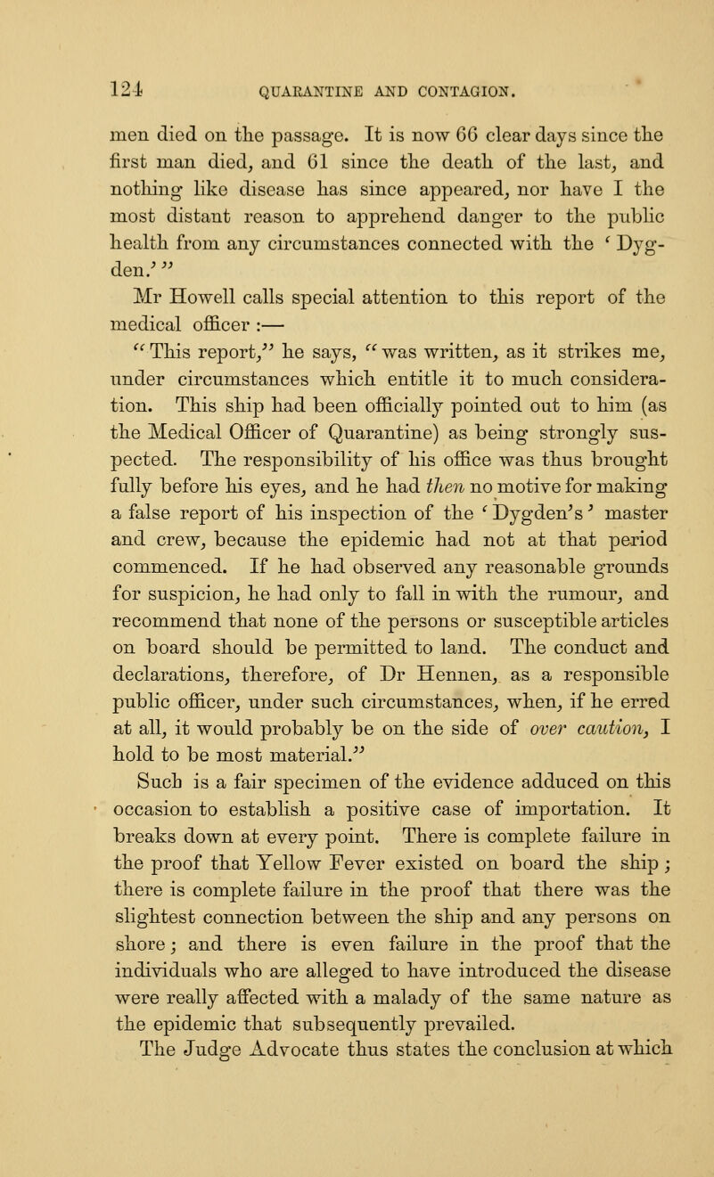 men died on the passage. It is now CG clear days since tlie first man died^ and 61 since the death of the last, and nothing like disease has since appeared_, nor have I the most distant reason to apprehend danger to the public health from any circumstances connected with the ^ Dyg- den.^'^ Mr Howell calls special attention to this report of the medical officer :— ^^ This report/^ he says, ''' was written, as it strikes me, under circumstances which entitle it to much considera- tion. This ship had been officially pointed out to him (as the Medical Officer of Quarantine) as being strongly sus- pected. The responsibility of his office was thus brought fully before his eyes, and he had then no motive for making a false report of his inspection of the '' Dygden^s' master and crew, because the epidemic had not at that period commenced. If he had observed any reasonable grounds for suspicion, he had only to fall in with the rumour, and recommend that none of the persons or susceptible articles on board should be permitted to land. The conduct and declarations, therefore, of Dr Hennen, as a responsible public officer, under such circumstances, when, if he erred at all, it would probably be on the side of over caution, I hold to be most material.^^ Such is a fair specimen of the evidence adduced on this occasion to establish a positive case of importation. It breaks down at every point. There is complete failure in the proof that Yellow Fever existed on board the ship; there is complete failure in the proof that there was the slightest connection between the ship and any persons on shore; and there is even failure in the proof that the individuals who are alleged to have introduced the disease were really affected with a malady of the same nature as the epidemic that subsequently prevailed. The Judge Advocate thus states the conclusion at which