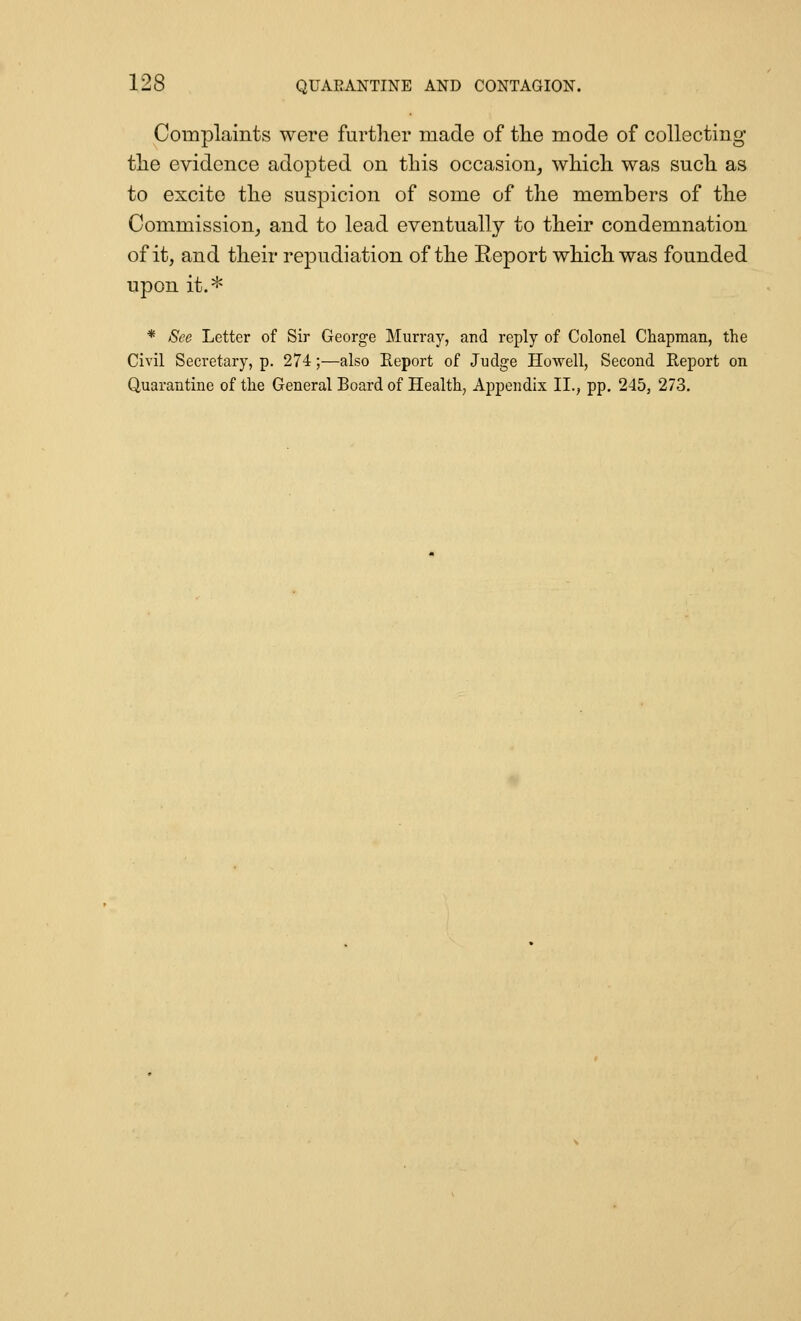 Complaints were further made of tlie mode of collecting the evidence adopted on this occasion^ which was such as to excite the suspicion of some of the members of the Commission^ and to lead eventually to their condemnation of it, and their repudiation of the Report which was founded upon it.* * See Letter of Sir George Murray, and reply of Colonel Chapman, the Civil Secretary, p. 274;—also Eeport of Judge Howell, Second Report on Quarantine of the General Board of Health, Appendix II., pp. 245, 273.