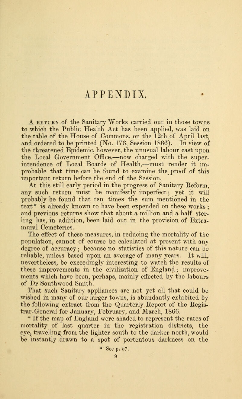 APPENDIX. A RETUEiS' of the Sanitary Works carried out in those towns to which the Public Health Act has been applied, was laid on the table of the House of Commons, on the 12tli of April last, and ordered to be printed (No. 176, Session 1866). In view of the threatened Epidemic, however, the unusual labour cast upon the Local Grovernment Office,—now charged with the super- intendence of Local Boards of Health,—must render it im- probable that time can be found to examine the proof of this important return before the end of the Session. At this still early period in the progress of Sanitary Eeform, any such return must be manifestly imperfect; yet it will probably be found that ten times the sum mentioned in the text* is already known to have been expended on these works ; and previous returns show that about a million and a half ster- ling has, in addition, been laid out in the provision of Extra- mural Cemeteries. The effect of these measures, in reducing the mortality of the population, cannot of course be calculated at present with any degree of accuracy; because no statistics of this nature can be reliable, unless based upon an average of many years. It will, nevertheless, be exceedingly interesting to watch the results of these improvements in the civilization of England; improve- ments which have been, perhaps, mainly effected by the labours of Dr Southwood Smith. That such Sanitary appliances are not yet all that could be wished in many of our larger towns, is abundantly exhibited by the following extract from the Quarterly Report of the Regis- trar-Greneral for January, February, and March, 1866.  If the map of England were shaded to represent the rates of mortality of last quarter in the registration districts, the eye, travelling from the lighter south to the darker north, would be instantly drawn to a spot of portentous darkness on the * See p. 57.