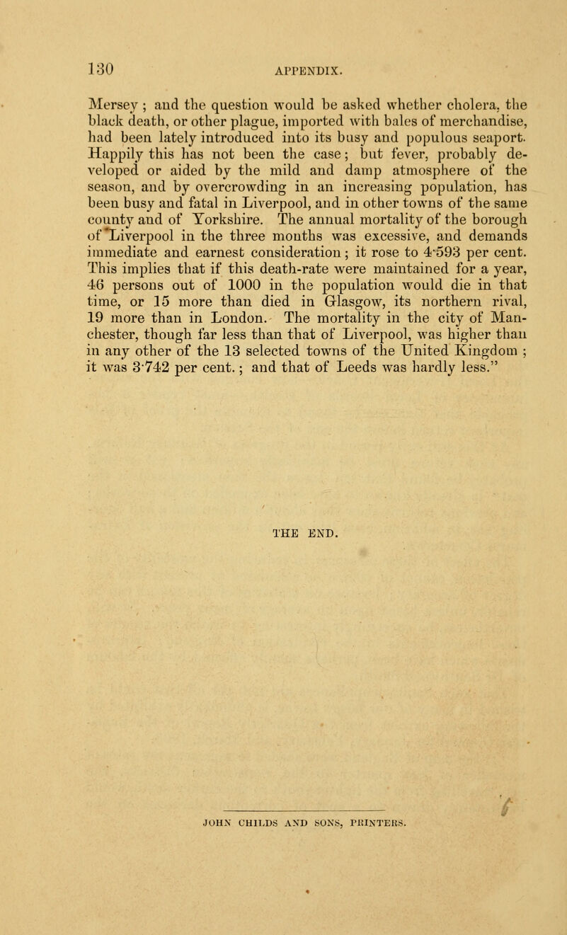 Mersey ; and the question would be asked whether cholera, the black death, or other plague, imported with bales of merchandise, had been lately introduced into its busy and populous seaport. Happily this has not been the case; but fever, probably de- veloped or aided by the mild and damp atmosphere of the season, and by overcrowding in an increasing population, has been busy and fatal in Liverpool, and in other towns of the same county and of Yorkshire. The annual mortality of the borough of Liverpool in the three mouths was excessive, and demands immediate and earnest consideration; it rose to 4-598 per cent. This implies that if this death-rate were maintained for a year, 46 persons out of 1000 in the population would die in that time, or 15 more than died in G-lasgow, its northern rival, 19 more than in London. The mortality in the city of Man- chester, though far less than that of Liverpool, was higher than in any other of the 13 selected towns of the United Kingdom ; it was 3*742 per cent.; and that of Leeds was hardly less. THE END. JOHN CHll.DS AND SONS, PRINTERS.