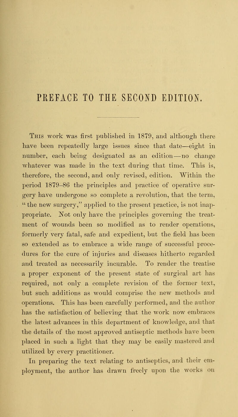 This work was first published in 1879, and although there have been repeatedly large issues since that date—eight in number, each being designated as an edition—no change whatever was made in the text during that time. This is, therefore, the second, and only revised, edition. Within the period 1879-86 the principles and practice of operative sur- gery have undergone so complete a revolution, that the term,  the new surgery, applied to the present practice, is not inap- propriate. Not only have the principles governing the treat- ment of wounds been so modified as to render operations, formerly very fatal, safe and expedient, but the field has been so extended as to embrace a wide range of successful proce- dures for the cure of injuries and diseases hitherto regarded and treated as necessarily incurable. To render the treatise a proper exponent of the present state of surgical art has I'equired, not only a complete revision of the former text, but such additions as would comprise the new methods and operations. This has been carefully performed, and the author has the satisfaction of believing that the Avork now embraces the latest advances in this department of knowledge, and that the details of the most approved antiseptic methods have been placed in such a light that they may be easily mastered and utilized by every practitioner. In preparing the text relating to antiseptics, and their em- ployment, the author has drawn freely upon the works on