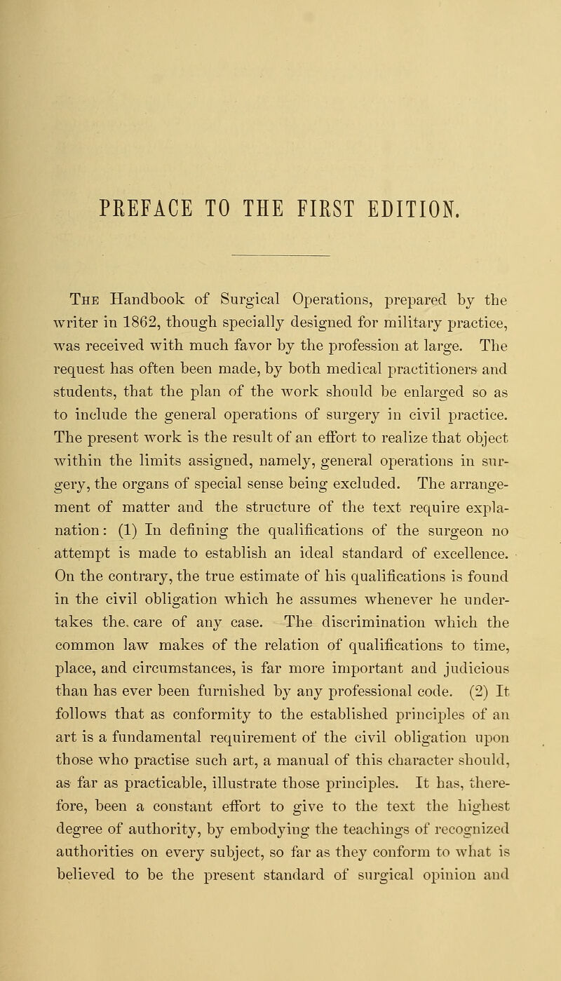 The Handbook of Surgical Operations, prepared by the writer in 1862, though specially designed for military practice, was received with much favor by the profession at large. The request has often been made, by both medical practitioners and students, that the plan of the work should be enlarged so as to include the general operations of surgery in civil practice. The present work is the result of an effort to realize that object within the limits assigned, namely, general operations in sur- gery, the organs of special sense being excluded. The arrange- ment of matter and the structure of the text require expla- nation : (1) In defining the qualifications of the surgeon no attempt is made to establish an ideal standard of excellence. On the contrary, the true estimate of his qualifications is found in the civil obligation which he assumes whenever he under- takes the. care of any case. The discrimination which the common law makes of the relation of qualifications to time, place, and circumstances, is far more important and judicious than has ever been furnished by any professional code. (2) It follows that as conformity to the established principles of an art is a fundamental requirement of the civil obligation upon those who practise such art, a manual of this character should, as far as practicable, illustrate those principles. It has, there- fore, been a constant effort to give to the text the highest degree of authority, by embodying the teachings of recognized authorities on every subject, so far as they conform to what is believed to be the present standard of surgical opinion and