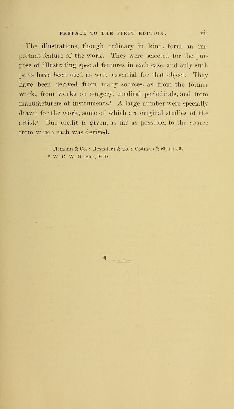 The illustrations, though ordinary in kind, form an im- portant feature of the work. They were selected for the pur- pose of illustrating special features in each case, and only such parts have been used as were essential for that object. They have been derived from many sources, as from the former work, from works on surgery, medical periodicals, and from manufacturers of instruments.^ A large number were specially drawn for the work, some of which are original studies of the artist.^ Due credit is given, as far as possible, to the source from which each was derived. 1 Tiemann & Co. ; Reynders & Co.; Codmaii & Sliurtleff.