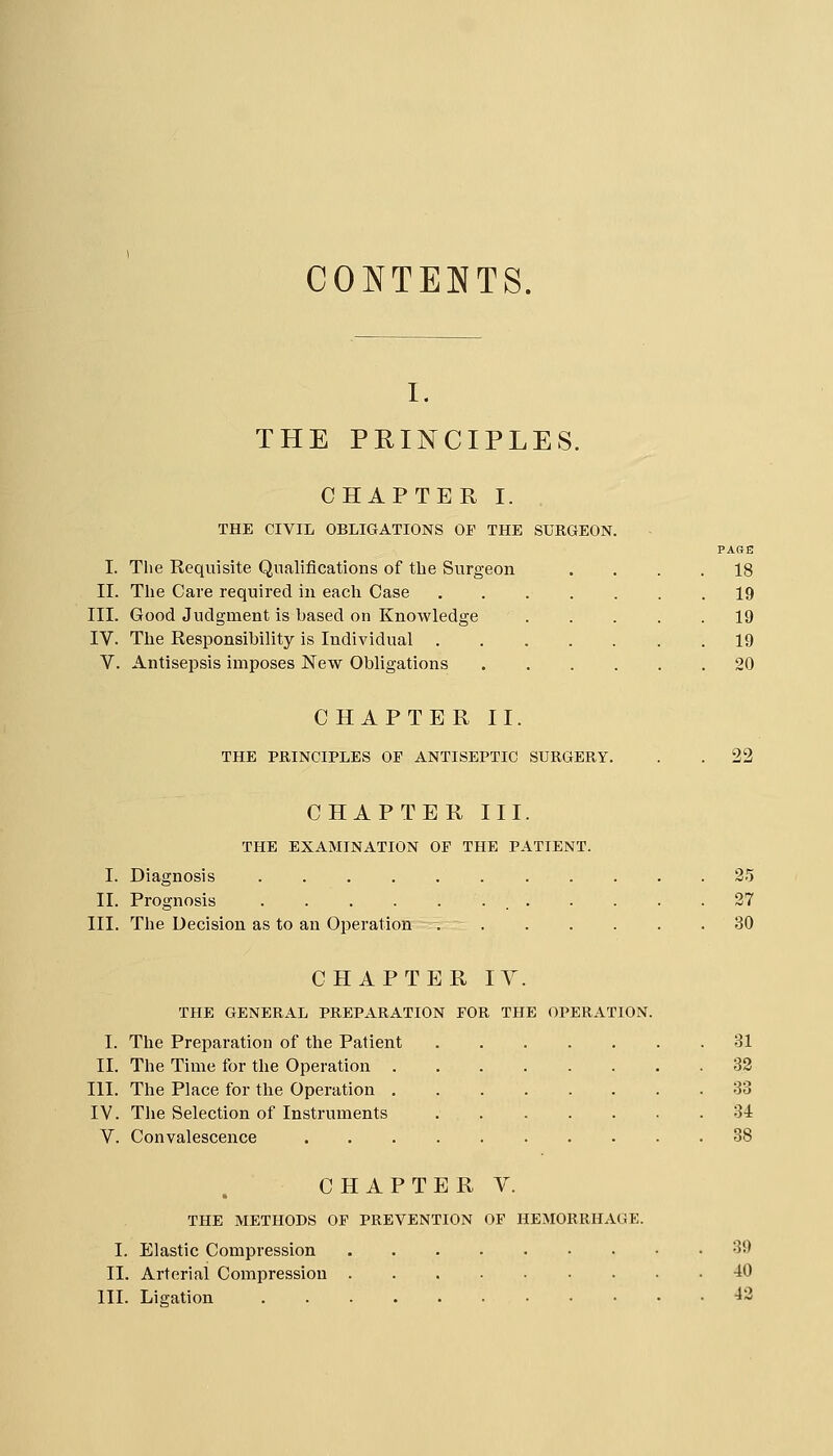 CONTENTS. I. THE PRINCIPLES. CHAPTER I. THE CIVIL OBLIGATIONS Or THE SURGEON I. The Requisite Qualifications of the Surgeon II. The Care required in each Case III. Good Judgment is based on Knowledge IV. The Responsibility is Individual . V. Antisepsis imposes New Obligations 18 19 19 19 20 CHAPTER II. THE PRINCIPLES OE ANTISEPTIC SURGERY. 22 CHAPTER III. THE EXAMINATION OF THE PATIENT. I. Diagnosis 25 II. Prognosis 27 III. The Decision as to an Operation 30 CHAPTER lY. THE GENERAL PREPARATION FOR THE OPERATION. I. The Preparation of the Patient 31 II. The Time for the Operation 32 III. The Place for the Operation 33 IV. The Selection of Instruments 34 V. Convalescence 38 CHAPTER V. THE METHODS OP PREVENTION OF HEMORRHAGE. I. Elastic Compression 39 II. Arterial Compression -40