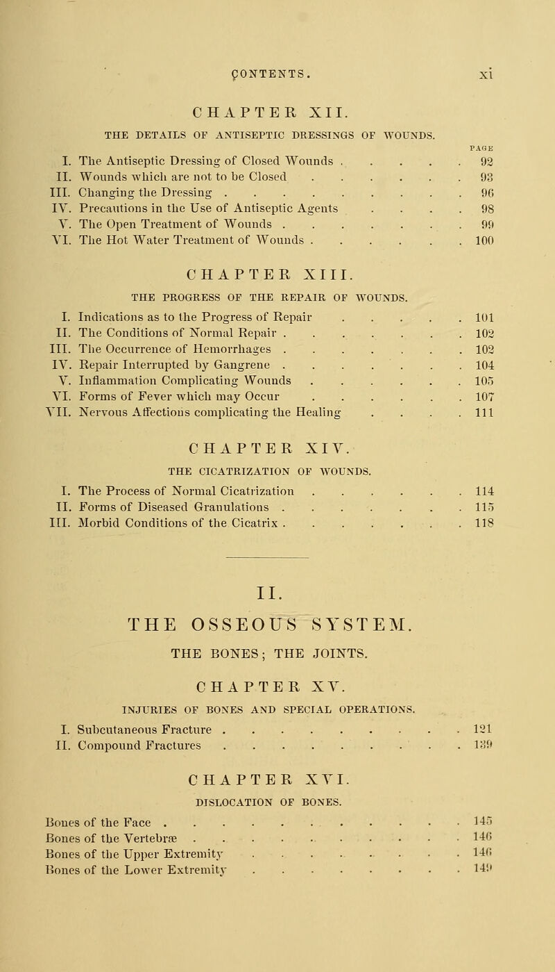 CHAPTER XII. THE DETAILS OF ANTISEPTIC DRESSINGS OF WOUNDS. I. The Antiseptic Dressing of Closed Wounds . II. Wounds which are not to be Closed III. Changing the Dressing IV. Precautions in the Use of Antiseptic Agents Y. The Open Treatment of Wounds . VI. The Hot Water Treatment of Wounds . 92 93 96 98 99 100 CHAPTER XIII. THE PROGRESS OF THE REPAIR OF WOUNDS I. Indications as to the Progress of Repair II. The Conditions of Normal Repair . III. The Occurrence of Hemorrhages . IV. Repair Interrupted by Gangrene . V. Inflammation Complicating Wounds VI. Forms of Fever which may Occur VII. Nervous Atfectious complicating the Healing 101 102 102 104 105 107 111 CHAPTER XIV. THE CICATRIZATION OP WOUNDS. I. The Process of Normal Cicatrization II. Forms of Diseased Granulations III. Morbid Conditions of the Cicatrix 114 115 118 II. THE OSSEOUS SYSTEM. THE BONES; THE JOINTS. CHAPTER XV. INJURIES OF BONES AND SPECIAL OPERATIONS. I. Subcutaneous Fracture 121 II. Compound Fractures . 189 CHAPTER XVI. DISLOCATION OF BONES. Bones of the Face 145 Bones of the Vertebrse 146 Bones of the Upper Extremity ........ 146 Bones of the Lower Extremity 149