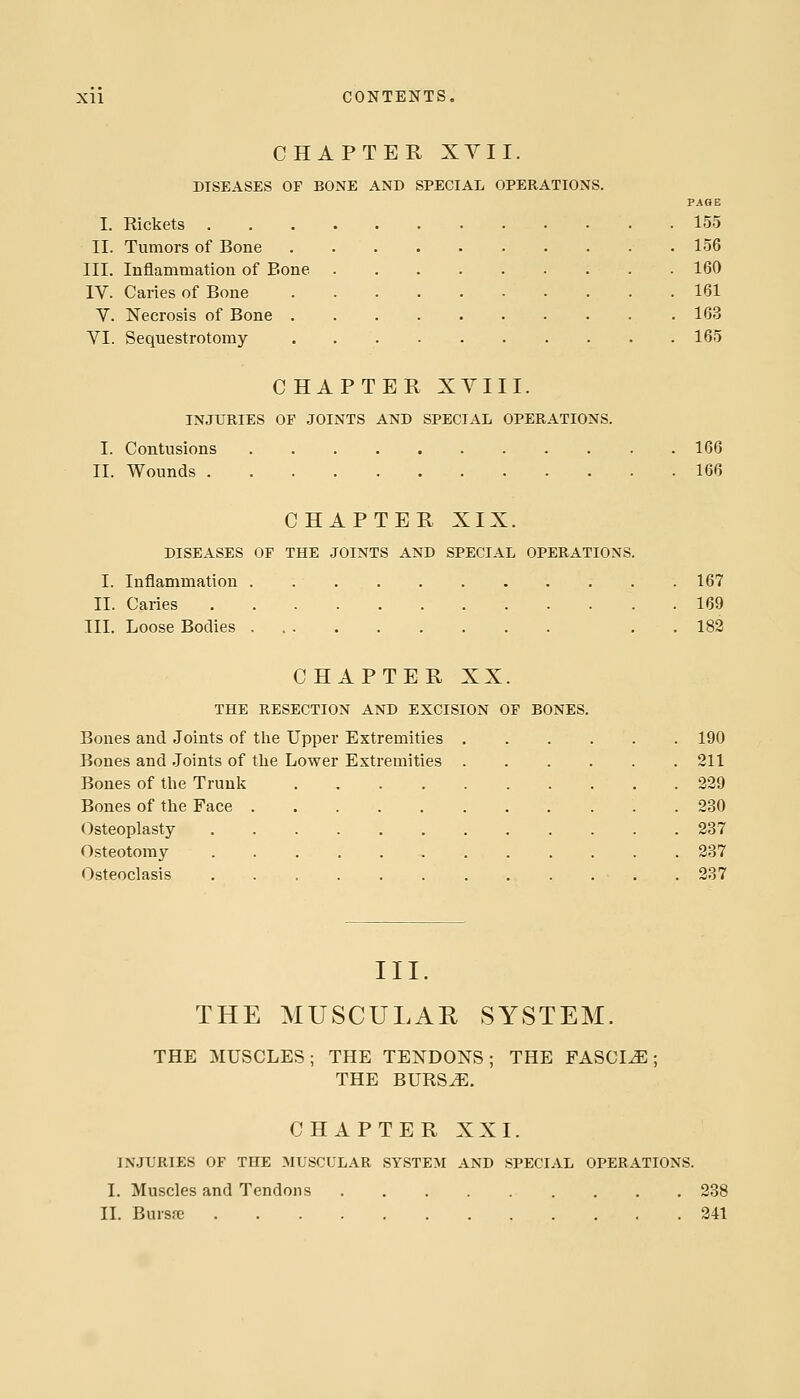 CHAPTER XYII. DISEASES OF BONE AND SPECIAL OPERATIONS. PAGE I. Rickets 155 II. Tumors of Bone 156 III. Inflammatiou of Bone 160 IV. Caries of Bone 161 V. Necrosis of Bone 163 VI. Sequestrotomy 165 CHAPTER XVIII. INJURIES OF JOINTS AND SPECIAL OPERATIONS. I. Contusions 166 II. Wounds 166 CHAPTER XIX. DISEASES OF THE JOINTS AND SPECIAL OPERATIONS. I. Inflammation 167 II. Caries 169 III. Loose Bodies . . 182 CHAPTER XX. THE RESECTION AND EXCISION OF BONES. Bones and Joints of tlie Upper Extremities 190 Bones and Joints of tlie Lower Extremities 211 Bones of the Trunk 229 Bones of tlie Face 230 Osteoplasty 237 Osteotomy 237 Osteoclasis . 287 III. THE MUSCULAR SYSTEM. THE MUSCLES; THE TENDONS; THE FASCIA; THE BURS^. CHAPTER XXI. INJURIES OF THE MUSCULAR SYSTEM AND SPECIAL OPERATIONS. I. Muscles and Tendons 238