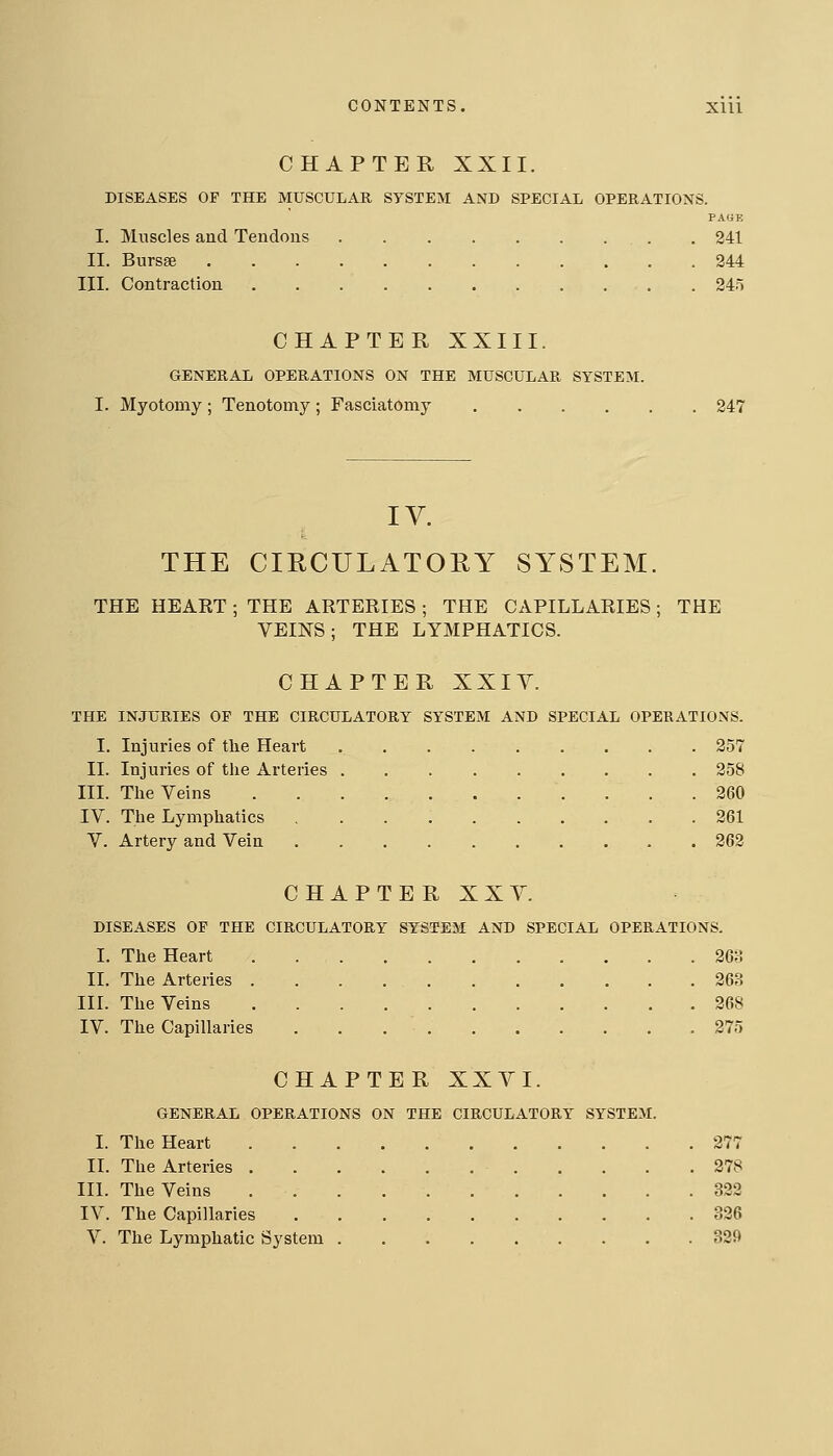 CHAPTER XXII. DISEASES OF THE MUSCULAR SYSTEM AND SPECIAL OPERATIONS. PA«E I. Muscles and Tendons . 241 II. Bursse 244 III. Contraction . 245 CHAPTER XXIII. GENERAL OPERATIONS ON THE MUSCULAR SYSTEM. I. Myotomy ; Tenotomy ; Fasciatomy 247 THE CIRCULATORY SYSTEM. THE HEART ; THE ARTERIES ; THE CAPILLARIES; THE VEINS; THE LYMPHATICS. CHAPTER XXIY. THE INJURIES OF THE CIRCULATORY SYSTEM AND SPECIAL OPERATIONS. I. Injuries of tlie Heart 257 II. Injuries of the Arteries 258 III. The Veins 260 IV. The Lymphatics 261 V. Artery and Vein 262 CHAPTERXXY. DISEASES OP THE CIRCULATORY SYSTEM AND SPECIAL OPERATIONS. I. The Heart 26;! II. The Arteries 263 IIL The Veins 268 IV. The Capillaries . . . ' 275 CHAPTER XXVI. GENERAL OPERATIONS ON THE CIRCULATORY SYSTEM. I. The Heart 277 II. The Arteries 278 IIL The Veins 322 IV. The Capillaries 326 V. The Lymphatic System 329