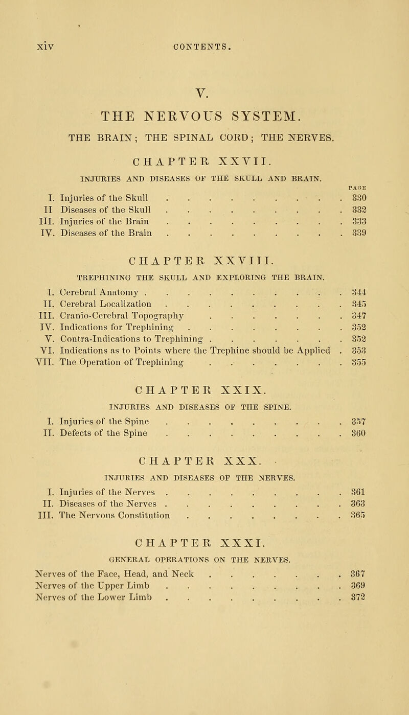 V. THE NERVOUS SYSTEM. THE BRAIN; THE SPINAL CORD; THE NERVES. CHAPTER XXVII. INJURIES AND DISEASES OF THE SKULL AND BRAIN. PAGE I. Injuries of the Skull .330 II Diseases of the Skull . . 332 III. Injuries of the Brain 333 IV. Diseases of the Brain 339 CHAPTER XXYIII. TREPHINING THE SKULL AND EXPLORING THE BRAIN. I. Cerebral Anatomy . 344 II. Cerebral Localization 345 III. Cranio-Cerebral Topography ....... 347 IV. Indications for Trepliining ........ 352 V. Contra-Indications to Trephining ....... 353 VI. Indications as to Points where the Trephine should be Applied . 358 VII. The Operation of Trephining 355 CHAPTER XXIX. INJURIES AND DISEASES OE THE SPINE. I. Injuries of the Spine . 357 II. Defects of the Spine 360 CHAPTER XXX. INJURIES AND DISEASES OF THE NERVES. I. Injuries of the Nerves 361 II. Diseases of the Nerves 363 III. The Nervous Constitution 365 CHAPTER XXXI. GENERAL OPERATIONS ON THE NERVES. Nerves of the Face, Head, and Neck 367 Nerves of the Upper Limb 369 Nerves of the Lower Limb 372