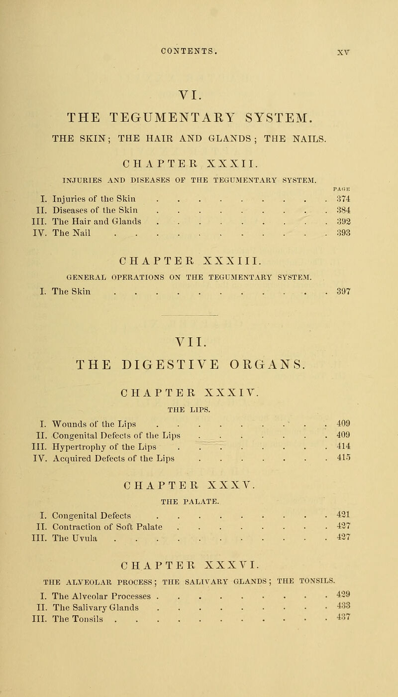 VI. THE TEGUMENTARY SYSTEM. THE SKIN; THE HAIR AND GLANDS; THE NAILS. CHAPTER XXXII. IN.JURIES AND DISEASES OP THE TEGUMENTARY SYSTEM. PAf4B I. Injuries of the Skin . . .374 II. Diseases of tlie Skin 384 III. The Hair and Glands . .393 IV. The Nail 393 CHAPTER XXXIII. GENERAL OPERATIONS ON THE TEGUMENTARY SYSTEM. I. The Skin 397 VII. THE DIGESTIVE ORGANS. CHAPTER XXXIY. THE LIPS. I. Wounds of the Lips . 409 II. Congenital Defects of the Lips 409 III. Hypertrophy of the Lips 414 IV. Acquired Defects of the Lips 415 CHAPTER XXXY. THE PALATE. I. Congenital Defects 421 II. Contraction of Soft Palate 437 III. The Uvula 437 CHAPTER XXXVI. THE ALVEOLAR PROCESS; THE SALIVARY GLANDS; THE TONSILS. I. The Alveolar Processes 439 II. The Salivary Glands 433 in. The Tonsils 437