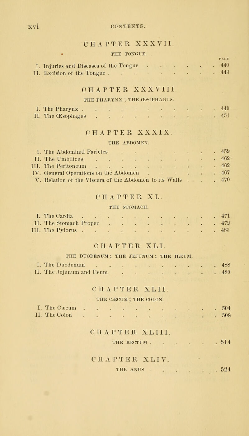 CHAPTER XXXVII. • THE TONGUE. PAfiE I. Injuries and Diseases of the Tongiie 440 II. Excision of the Tongue 443 CHAPTER XXXYIII. THE PHARYNX ; THE (ESOPHAGUS. I. The Pharynx 449 II. The CEsophagus - . . .451 CHAPTER XXXIX. THE ABDOMEN. I. The Abdominal Parietes 459 II. The Umbilicus 462 III. The Peritoneum 463 IV. General Operations on the Abdomen 467 V. Relation of the Viscera of the Abdomen to its Walls . , . 470 CHAPTER XL. THE STOMACH. I. TheCardia , ... 471 II. The Stomach Proper 473 III. The Pylorus 483 CHAPTER XLI, THE DUODENUM ; THE JEJUNUM ; THE ILEUM. I. The Duodenum 488 II. The Jejunum and Ileum . 489 CHAPTER XLII. THE C^CUM ; THE COLON. I. The Caecum 504 II. The Colon 508 CHAPTER XLIII. THE RECTUM 514 CHAPTER XLIV. THE ANUS 524