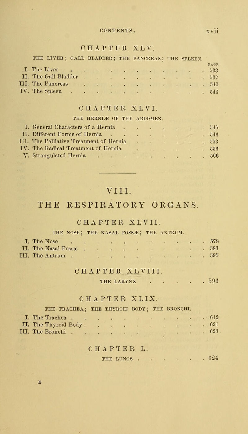 CHAPTER XLV. THE liver; gall bladder; the pancreas; the spleen. PAQF! I. The Liver 533 11. The Gall Bladder 537 III. The Pancreas 540 IV. The Spleen 543 CHAPTER XLVI. THE HERNIiE OP THE ABDOMEN. I. General Characters of a Hernia 545 II. Different Forms of Hernia 546 III. The Palliative Treatment of Hernia 553 IV. The Radical Treatment of Hernia . . . . . . 556 V. Strangulated Hernia 566 VIII. THE RESPIRATORY ORGANS. CHAPTER XLVII. THE nose; the NASAL FOSS^; THE ANTRUM. I. The Nose 578 II. The Nasal Fossae 583 III. The Antrum 595 CHAPTER XLYIII. THE LARYNX 596 CHAPTER XLIX. THE TRACHEA; THE THYROID BODY; THE BRONCHI. I. The Trachea 612 II. The Thyroid Body 621 III. The Bronchi 623 CHAPTER L. THE LUNGS 624