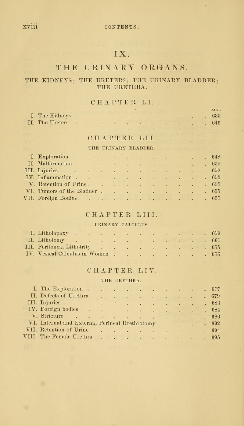 IX. THE URINARY ORGANS. THE KIDNEYS; THE URETERS; THE URINARY BLADDER; THE URETHRA. CHAPTER LI. PAGE I. The Kidneys ■. . . .683 II. The Ureters 646 CHAPTER LII. THE URINARY BLADDER. I. Exploration 648 II. Malformation 650 III. Injuries 652 IV. Inflammation 653 V. Retention of Urine 655 VI. Tumors of the Bladder 655 VII. Foreign Bodies 657 CHAPTER LIII. TRINARY CALCULUS. I. Litholapaxy 659 II. Lithotomy .667 III. Peritoneal Lithotrity 675 IV. Vesical Calculus in Women , . . 676 CHAPTER LIY. THE URETHRA. I. The Exploration 677 II. Defects of Urethra 679 III. Injuries . . . • 683 IV. Foreign bodies : . . . . 684 V. Stricture .686 VI. Internal and External Perineal Urethrotomy . . . . 693 VII. Retention of Urine 694