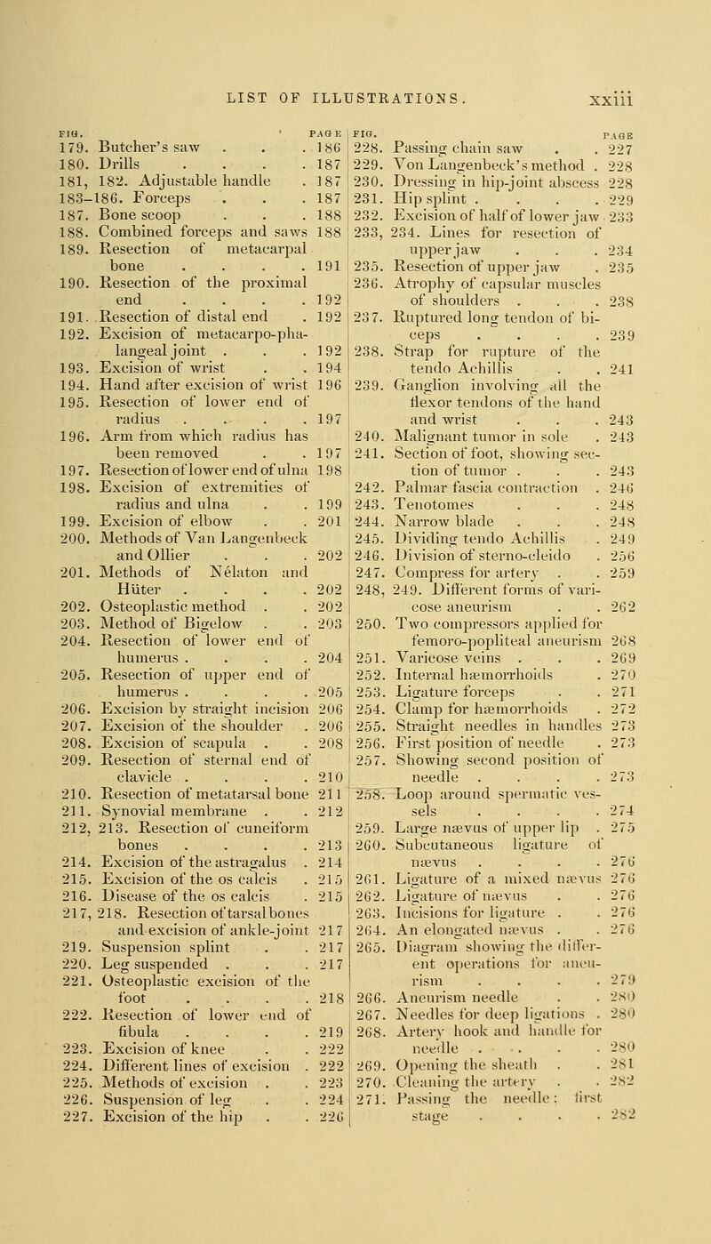 Fia. ' PAGE 179. Butcher's saw . . . 186 180. Drills . . . .187 181. 182. Adjustable handle . 187 18.3-186. Forceps . . .187 187. Bone scoop . . . 188 188. Combined forceps and saws 188 189. Resection of metacarpal bone . . . .191 190. Resection of the proximal end . . . .192 191. Resection of distal end . 192 192. Excision of metacarpo-pha- langeal joint . . . ]92 193. Exciswn of wrist . .194 194. Hand after excision of wrist 196 195. Resection of lower end of radius . . . .197 196. Arm from which radius has been removed . .197 197. Resection oflower end of ulna 198 198. Excision of extremities of radius and ulna . .199 199. Excision of elbow . .201 200. Methods of Van Langenbeck and Oilier .  . .202 201. Methods of Nelaton and Huter .... 202 202. Osteoplastic method . . 202 203. Method of Bigelow . . 203 204. Resection of lower end of humerus .... 204 205. Resection of upper end of humerus .... 205 206. Excision by straight incision 206 207. Excision of the shoulder . 206 208. Excision of scapula . . 208 209. Resection of sternal end of clavicle . . . .210 210. Resection of metatarsal bone 211 211. Synovial membrane . .212 212. 213. Resection of cuneiform bones . . . .213 214. Excision of the astragalus . 214 215. Excision of the OS calcis . 215 216^ Disease of the OS calcis . 215 217, 218. Resection of tarsal bones and excision of ankle-joint 217 219. Suspension splint . .217 220. Leg suspended . . . 217 221. Osteoplastic excision of tlie foot . . . .218 222. Resection of lower end of fibula . . . .219 223. Excision of knee . . 222 224. Different lines of excision . 222 225. Methods of excision . . 223 226. Suspension of leg . .224 227. Excision of the hip . . 226 FIG. _ PAGE 228. Passing chain saw . . 227 229. Von Langenbeck's method . 228 230. Dressing in hip-joint abscess 228 231. Hip splmt .... 229 232. Excision of half of lower jaw 233 233. 234. Lines for resection of upperjaw . . . 234 235. Resection of upper jaw . 235 236. Atrophy of capsular muscles of shoulders . . . 238 23 7. Ruptured long tendon of bi- ceps .  . . . 239 238. Strap for rupture of the tendo Aehillis . . 241 239. Ganglion involving all the liexor tendons of the hand and wrist . . .243 240. Malignant tumor in sole . 243 241. Section of foot, showing sec- tion of tumor . . . 243 242. Palmar fascia contraction . 246 243. Tenotomes . . . 248 244. Narrow blade . . . 248 245. Dividing tendo Aehillis . 249 246. Division of sterno-cleido . 256 247. Compress for artery' . . 259 248. 249. Different forms of vari- cose aneurism . . 262 250. Two compressors applied for femoro-popliteal aneurism 268 251. Varicose veins . . . 269 252. Internal hgemorrhoids . 270 253. Ligature forceps . .271 254. Clamp for haemorrhoids . 272 255. Straight needles in handles 273 I 256. First position of needle . 273 ! 257. Showing second position of needle . . . .273 i58. Loop around spermatic ves- sels . . . .274 I 259. Large najvus of upper lip . 275 260. Subcutaneous ligature of nasvus . . . .276 261. Ligature of a mixed nixevus 276 262. Ligature of niBvus . . 276 263. Incisions for ligature . . 276 264. An elongated na^vus . . 276 265. Diagram showing the dilfer- ent operations tor aneu- rism . . . .279 266. Aneurism needle . . 2S0 267. Needles for deep ligations . 280 268. Arterv hook and liandle for needle 280 269. Opening the sheath . . 281 270. Cleaning the artt-ry . . 282 271. Passing the needle: lirst stage .... 282