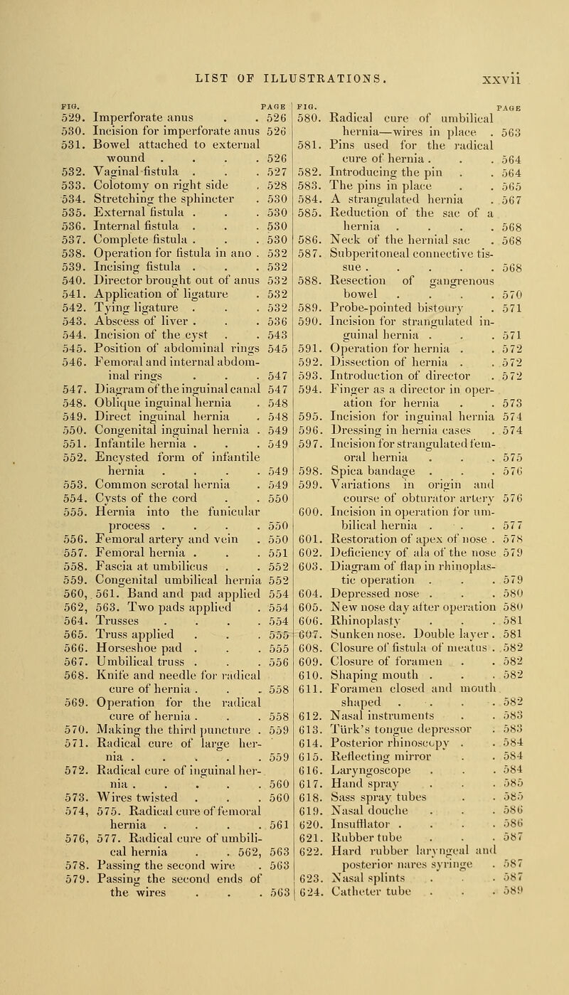 Fia. PAGE FIG. 529. Imperforate anus 526 580. 530. Incision for imperforate anus 526 531. Bowel attached to external 581. wound .... 526 532. Vaginal fistula . 527 582. 533. Colotomy on right side 528 583. 534. Stretching the sphincter 530 584. 535. External fistula . 530 585. 536. Internal fistula . 530 537. Complete fistula . 530 586. 538. Operation for fistula in ano . 532 587. 539. Incising fistula . 532 540. Director brought out of anus 532 588. 541. Application of ligature 532 542. Tying ligature . 532 589. 543. Abscess of liver . 536 590. 544. Incision of the cyst 543 545. Position of abdominal rings 545 591. 546. Femoral and internal abdom- 592 inal rings 547 593. 547. Diagram of the inguinal canal 547 594. 548. Oblique inguinal hernia 548 549. Direct inguinal hernia 548 595 550. Congenital inguinal hernia . 549 596 551. Infantile hernia . 549 597 552. Encysted form of infantile hernia . . . . 549 598 553. Common scrotal hernia 549 599. 554. Cysts of the cord 550 555. Hernia into the funicular 600 process . . . . 550 556. Femoral artery and vein 550 601. 557. Femoral hernia . 551 602. 558. Fascia at umbilicus 552 603 559. Congenital umbilical hernia 552 560, 561. Band and pad applied 554 604. 562, 563. Two pads applied 554 605. 564. Trusses . . . . 554 606 565. Truss applied 555 607. 566. Horseshoe pad . 555 608 567. Umbilical truss . 556 609. 568. Knife and needle for radical 610 cure of hernia . 558 611. 569. Operation for the radical cure of hernia . 558 612. 570. Making the third puncture . 559 613 571. Radical cure of large her- 614 nia . . . . . 559 615 572. Radical cure of inguinal her- 616 nia . . . . . 560 617 573. Wires twisted 560 618 574, 575. Radical cure of fe moral 619 hernia . . . . 561 620 576, 577. Radical cure of umbili- 621 cal hernia . .562, 563 622 578 Passing the second wire 563 579 Passing the second ends of 623 the wires 563 624 Radical cure of umbilical hernia—wii-es in place . 563 Pins used for the radical cure of hernia . . . 564 Introducing the pin . .564 The pins in place . . 565 A strangulated hernia . 567 Reduction of the sac of a hernia .... 568 Neck of the hernial sac . 568 Subperitoneal connective tis- sue 568 Resection of gangrenous bowel . . . .570 Probe-pointed bistoury . 571 Incision for strangulated in- guinal hernia . . .571 Operation for hernia . .572 Dissection of hernia . .572 Introduction of director . 5 72 Finger as a director in oper- ation for hernia . .573 Incision for inguinal hernia 574 Dressing in hernia cases . 574 Incision for strangulated fem- oral hernia . . .575 Spica bandage . . .576 Variations in origin and course of obturator artery 576 Incision in operation for um- bilical hernia . . .57 7 Restoration of apex of nose . 578 Deficiency of ala of the nose 579 Diagram of flap in rhinoplas- tic operation . . .579 Depressed nose . . . 580 New nose day aiter operation 580 Rhinoplasty . . .581 Sunken nose. Double layer . 581 Closure of fistula of meatus . 582 Closure of foramen . . 582 Shaping mouth . . . 582 Foramen closed and mouth shaped . . . . 582 Nasal instruments . . 583 Turk's tongue depressor . 583 Posterior rhinoscopy . . 584 Reflecting mirror . .584 Laryngoscope . . . 584 Hand spray . . . 585 Sass spray tubes . . oSi'> Nasal douche . . .586 Insufflator .... 586 Rubber tube . . .587 Hard rubber laryngeal and posterior nares syringe Nasal splints Catheter tube 587 587 589