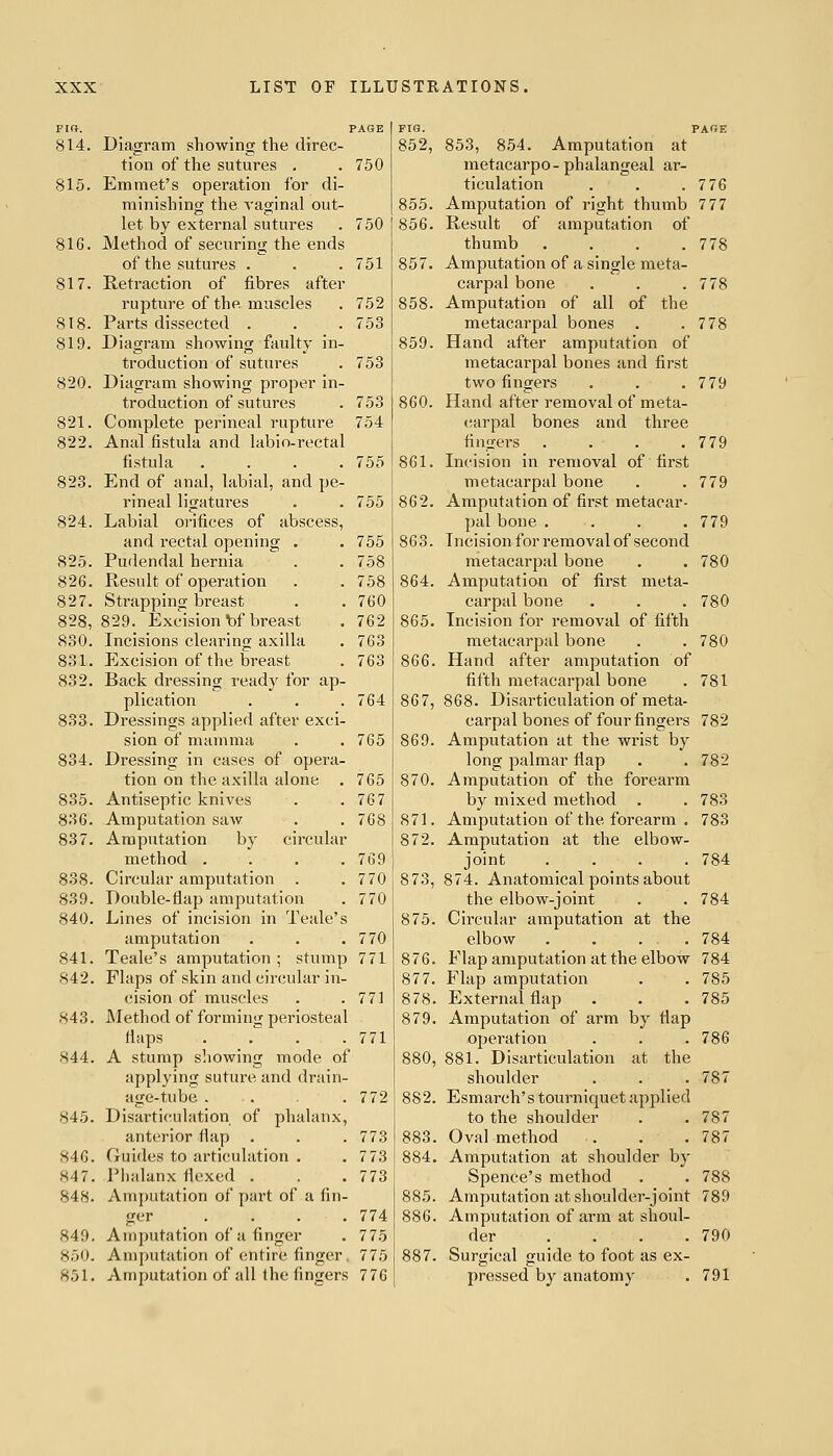 814. Diagram showing the direc- tion of the sutures . . 750 815. Emmet's operation for di- minishing the vaginal out- let by external sutures . 750 816. Method of securing the ends of the sutures . . . 751 817. Retraction of fibres after rupture of the muscles . 752 818. Parts dissected . . . 753 819. Diagram showing faulty in- troduction of sutures . 753 820. Diagram sliowing proper in- troduction of sutures . 753 821. Complete perineal rupture 754 822. Anal fistula and labio-rectal fistula .... 755 823. End of anal, labial, and pe- rineal ligatures . . 755 824. Labial orifices of abscess, and rectal opening . 825. Pudendal hernia 826. Result of operation 827. Strapping breast 828. 829. Excision bf breast 830. Incisions clearing axilla 831. Excision of the breast 832. Back dressing ready for ap- plication 833. Dressings applied after exci- sion of mamma 834. Dressing in cases of opera- tion on the axilla alone . 835. Antiseptic knives 836. Amputation saw 837. Amputation by circular method .... 838. Circular amputation . 839. Double-flap amputation 840. Lines of incision in Teale's amputation 841. Teale's amputation; stump 771 842. Flaps of skin and circular in- cision of muscles 843. Method of forming periosteal flaps .... 771 S44. A stump showing mode of applying suture and drain- age-tube . . .772 845. Disarticulation of phalanx, anterior flap . . . 773 846. Guides to articulation . . 773 847. Phalanx flexed . . .773 848. Amputation of part of a fin- ger .... 774 849. Amputation of a finger . 775 850. Amputation of entire finger. 775 851. Amputation of all the fingers 776 755 863. 758 758 864. 760 762 865. 763 763 866. 764 867, 765 869. 765 870. 767 768 871. 872. 769 770 873, 770 875. 770 771 876. 877. 771 878. 879. FIG. PAGE 852, 853, 854. Amputation at metacarpo - phalangeal ar- ticulation . . .776 855. Amputation of right thumb 7 77 856. Result of amputation of thumb . . . .778 857. Amputation of a single meta- carpal bone . . .778 858. Amputation of all of the metacarpal bones . .778 859. Hand after amputation of metacarpal bones and first two fingers . . ,779 860. Hand after removal of meta- (larpal bones and three fingers . . . .779 861. Incision in removal of first metacarpal bone . . 779 862. Amputation of first metacar- pal bone . . . .779 Incision for removal of second metacarpal bone . . 780 Amputation of first meta- carpal bone . . . 780 Incision for removal of fifth metacarpal bone . . 780 Hand after amputation of fifth metacarpal bone . 781 868. Disarticulation of meta- carpal bones of four fingers 782 Amputation at the wrist by long palmar flap . . 782 Amputation of the forearm by mixed method . . 783 Amputation of the forearm . 783 Amputation at the elbow- joint . . . .784 874. Anatomical points about the elbow-joint . .784 Circular amputation at the elbow .... 784 Flap amputation at the elbow 784 Flap amputation . . 785 External flap . . .785 Amputation of arm by flap operation . . .786 880, 881. Disarticulation at the shoulder . . .787 882. Esmarch's tourniquet applied to the shoulder . .787 883. Oval method . . .787 884. Amputation at shoulder by Spence's method . . 788 885. Amputation at shoulder-joint 789 886. Amputation of arm at shoul- der .... 790 887. Surgical guide to foot as ex- pressed by anatomy . 791