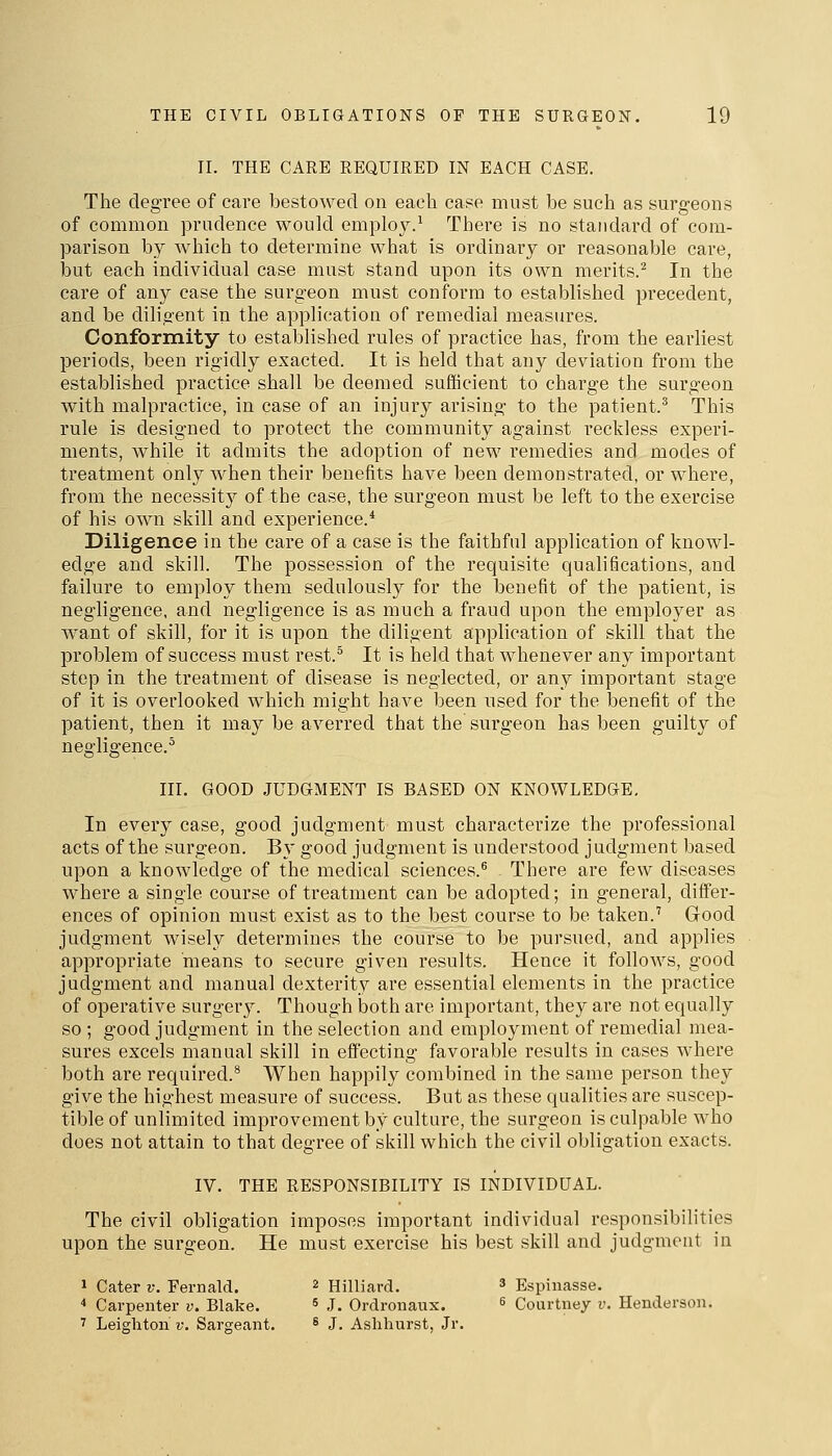 II. THE CARE REQUIRED IN EACH CASE. The degree of care bestowed on each case must be such as surgeons of common prudence would employ.' There is no standard of com- parison by which to determine what is ordinary or reasonable care, but each individual case must stand upon its own merits.^ In the care of any case the surgeon must conform to established precedent, and be diligent in the application of remedial measures. Conformity to established rules of practice has, from the earliest periods, been rigidly exacted. It is held that any deviation from the established practice shall be deemed sufficient to charge the surgeon with malpractice, in case of an injury arising to the patient.^ This rule is designed to protect the community against reckless experi- ments, while it admits the adoption of new remedies and modes of treatment only when their benefits have been demonstrated, or where, from the necessit)^ of the case, the surgeon must be left to the exercise of his own skill and experience.* Diligence in the care of a case is the faithful application of knowl- edge and skill. The possession of the requisite qualifications, and failure to employ them sedulously for the benefit of the patient, is negligence, and negligence is as much a fraud upon the employer as want of skill, for it is upon the diligent application of skill that the problem of success must rest.^ It is held that whenever any important step in the treatment of disease is neglected, or any important stage of it is overlooked which might have been used for the benefit of the patient, then it may be averred that the surgeon has been guilty of negligence.^ III. GOOD JUDGMENT IS BASED ON KNOWLEDGE, In every case, good judgment must characterize the professional acts of the surgeon. By good judgment is understood judgment based upon a knowledge of the medical sciences.® There are few diseases where a single course of treatment can be adopted; in general, differ- ences of opinion must exist as to the best course to be taken.' Good judgment wisely determines the course to be pursued, and applies appropriate means to secure given results. Hence it follows, good judgment and manual dexterity are essential elements in the practice of operative surgery. Though both are important, they are not equally so ; good judgment in the selection and employment of remedial mea- sures excels manual skill in effecting favorable results in cases where both are required.® When happily combined in the same person they give the highest measure of success. But as these qualities are suscep- tible of unlimited improvement by culture, the surgeon is culpable who does not attain to that degree of skill which the civil obligation exacts. IV. THE RESPONSIBILITY IS INDIVIDUAL. The civil obligation imposes important individual responsibilities upon the surgeon. He must exercise his best skill and judgment in 1 Cater v. Fernald. ^ Hilliard. ^ Espinasse. * Carpenter v. Blake.  J. Ordroiiaux. ^ Courtney v. Henderson. ' Leigh ton v. Sargeant. ^ J. Ashhurst, Jr.