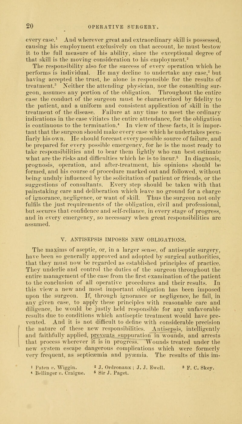 every case.^ And wherever great and extraordinary skill is possessed, causing his employment exclusively on that account, he must bestow it to the full measure of his ability, since the exceptional degree of that skill is the moving consideration to his employment.^ The responsibility also for the success of every operation which he performs is individual. He may decline to undertake any case,^ but having accepted the trust, he alone is responsible for the results of treatment.^ Neither the attending physician, nor the consulting sur- geon, assumes any portion of the obligation. Throughout the entire case the conduct of the surgeon must be characterized by fidelity to the patient, and a uniform and consistent application of skill in the treatment of the disease. Failure at any time to meet the ordinary indications in the case vitiates the entire attendance, for the obligation is continuous to the termination.* In view of these facts, it is impor- tant that the surgeon should make every case which he undertakes pecu- liarly his own. He should forecast every possible source of failure, and be prepared for every possible emergency, for he is the most readj to take responsibilities and to bear them lightly who can best estimate what are the risks and difficulties which he is to incur.^ In diagnosis, prognosis, operation, and after-treatment, his opinions should be formed, and his course of procedure marked out and followed, without being unduly influenced by the solicitation of patient or friends, or the suggestions of consultants. Every step should be taken with that painstaking care and deliberation which leave no ground for a charge of ignorance, negligence, or want of skill. Thus the surgeon not only fulfils the just requirements of the obligation, civil and professional, but secures that confidence and self-reliance, in every stage of progress, and in every emergency, so necessary when great responsibilities are assumed. V. ANTISEPSIS IMPOSES NEW OBLIGATIONS, The maxims of aseptic, or, in a larger sense, of antiseptic surgery, have been so generally approved and adopted by surgical authorities, that they must now be regarded as established principles of practice. They underlie and control the duties of the surgeon throughout the entire management of the case from the first examination of the patient to the conclusion of all operative procedures and their results. In this view a new and most important obligation has been imposed upon the surgeon. If, through ignorance or negligence, he fail, in any given case, to apply these principles with reasonable care and diligence, he would be justly held responsible for any unfavorable results due to conditions which antiseptic treatment would have pre- vented. And it is not difficult to define with considerable precision the nature of these new responsibilities. Antisepsis, intelligently and faithfully applied, prevents suppuration in wounds, and arrests that process wherever it is in progi'ess. Wounds treated under the new system escape dangerous complications which were formerly very frequent, as septicaemia and pyaemia. The results of this im- ' Paten r. Wiggin. 2 j. Orrlronaux ; J. J. Ewell. 3 F. C. Skey. • Bellinger v. Craigue. ^ Sir J. Paget.