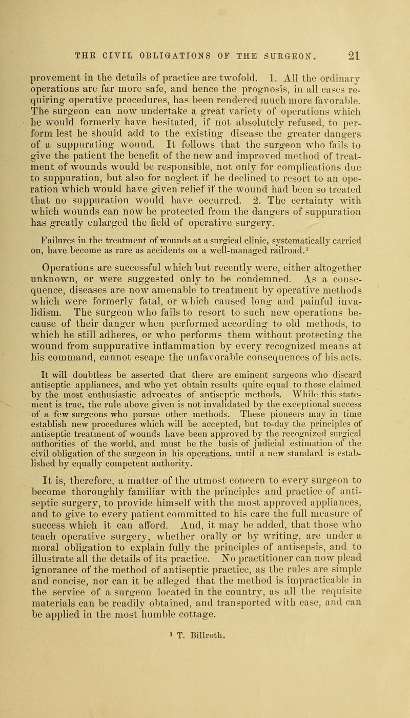 pi'ovement in the details of practice are twofold. 1. All the ordinary- operations are far more safe, and hence the prognosis, in all cases re- quiring operative procedures, has been rendered much more favorable. The surgeon can now undertake a great variety of operations which he would formerly have hesitated, if not absolutely refused, to per- form lest he should add to the existing disease the greater dangers of a suppurating wound. It follows that the surgeon who fails to give the patient the benefit of the new and improved method of treat- ment of wounds would be responsible, not only for complications due to suppuration, but also for neglect if he declined to resort to an ope- ration which would have given relief if the wound had been so treated that no suppuration would have occurred. 2. The certainty with which wounds can now be protected from the dangers of suppuration has greatly enlarged the field of operative surgery. Failures in the treatment of wounds at a surgical clinic, systematically carried on, have become as rare as accidents on a well-managed railroad.' Operations are successful which but recently were, either altogether unknown, or were suggested only to be condemned. As a conse- quence, diseases are now amenable to treatment by operative methods which were formerly fatal, or which caused long and painful inva- lidism. The surgeon who fails to resort to such new operations be- cause of their danger when performed according to old methods, to which he still adheres, or who performs them without protecting the wound from suppurative inflammation by every recognized means at his command, cannot escape the unfavorable consequences of his acts. It will doubtless be asserted that there are eminent surgeons who discard antiseptic appliances, and who yet obtain results quite equal to those claimed by the most enthusiastic advocates of antiseptic methods. While this state- ment is true, the rule above given is not invalidated by the excejjtional success of a few surgeons who pursue other methods. These pioneers may in time establish new procedures which will be accepted, but to-day the principles of antiseptic treatment of wounds have been approved by the recognized surgical authorities of the world, and must be the basis of judicial estimation of the civil obligation of the surgeon in his operations, until a new standard is estab- lished by equally competent authority. It is, therefore, a matter of the utmost concern to every surgeon to become thoroughly familiar with the principles and practice of anti- septic surgery, to provide himself with the most approved appliances, and to give to every patient committed to his care the full measure of success which it can afford. And, it may be added, that those who teach operative surgery, whether orally or by writing, are under a moral obligation to explain fully the principles of antisepsis, and to illustrate all the details of its practice. No practitioner can now plead ignorance of the method of antiseptic practice, as the rules are simple and concise, nor can it be alleged that the method is impracticable in the service of a surgeon located in the country, as all the requisite materials can be readily obtained, and transported with ease, and can be applied in the most humble cottage. > T. Billroth,