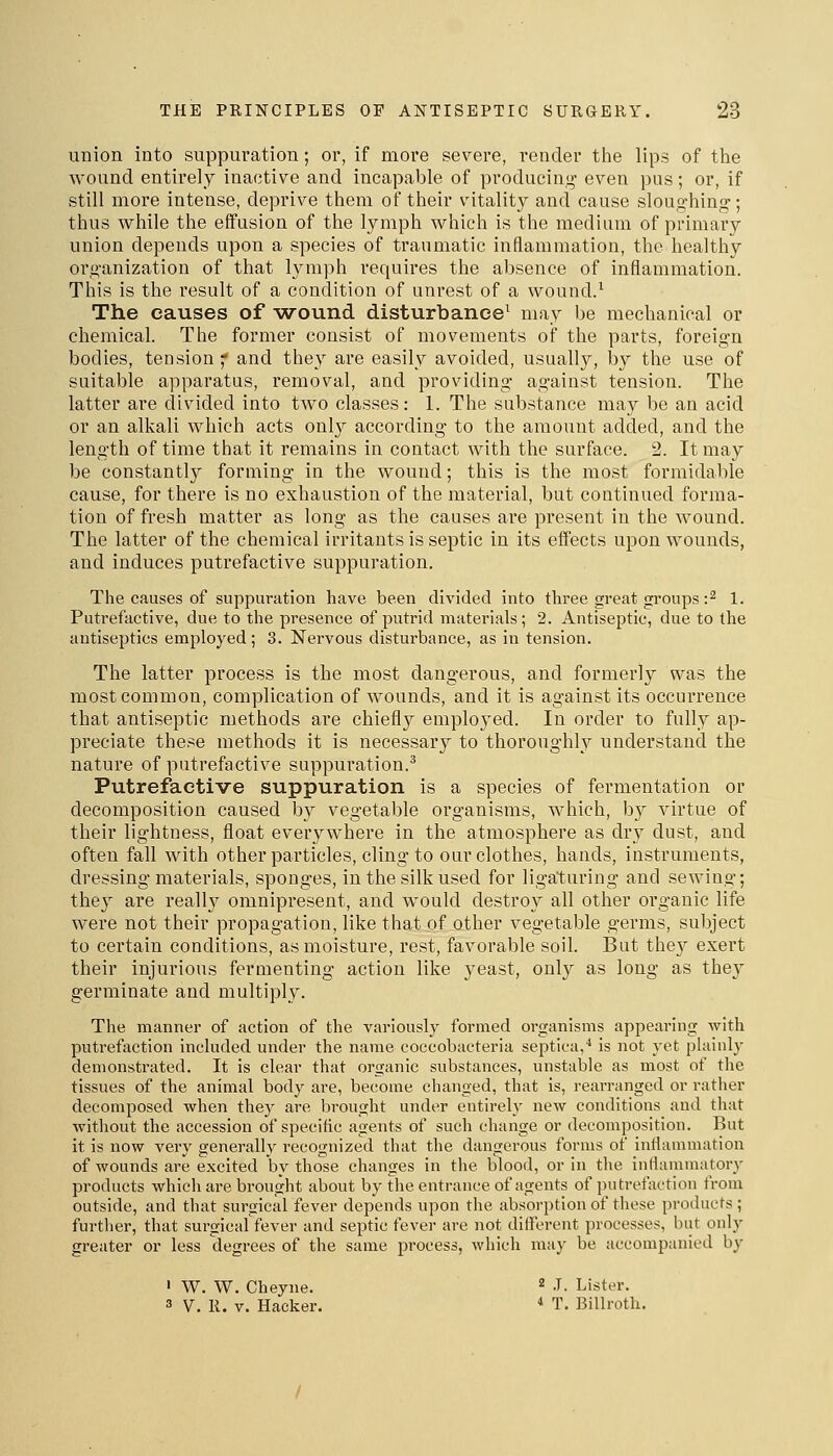 union into suppuration; or, if more severe, render tiie lips of the wound entirely inactive and incapable of producing' even pus; or, if still more intense, deprive them of their vitality and cause sloughing; thus while the effusion of the lymph which is the medium of primary union depends upon a species of traumatic inflammation, the healthy organization of that lymph requires the absence of inflammation. This is the result of a condition of unrest of a wound.^ The causes of -wound disturbance^ may be mechanical or chemical. The former consist of movements of the parts, foreign bodies, tension ;* and they are easily avoided, usually, by the use of suitable apparatus, removal, and providing against tension. The latter are divided into two classes: 1. The substance may be an acid or an alkali which acts only according to the amount added, and the length of time that it remains in contact with the surface. 2. It may be constantl}^ forming in the wound; this is the most formidable cause, for there is no exhaustion of the material, but continued forma- tion of fresh matter as long as the causes are present in the Avound. The latter of the chemical irritants is septic in its effects upon wounds, and induces putrefactive suppuration. The causes of suppuration have been divided into three great groups :^ 1. Putrefactive, due to the presence of putrid materials; 2. Antiseptic, due to the antiseptics employed; 3. Nervous disturbance, as in tension. The latter process is the most dangerous, and formerly was the most common, complication of wounds, and it is against its occurrence that antiseptic methods are chiefly employed. In order to fully ap- preciate these methods it is necessary to thoroughly understand the nature of putrefactive suppuration.^ Putrefactive suppuration is a species of fermentation or decomposition caused by vegetable organisms, which, by virtue of their lightness, float everywhere in the atmosphere as dry dust, and often fall with other particles, cling to our clothes, hands, instruments, dressing materials, sponges, in the silk used for ligaturing and sewing; they are really omnipresent, and Avould destroy all other organic life were not their propagation, like that of other vegetable germs, subject to certain conditions, as moisture, rest, favorable soil. But they exert their injurious fermenting action like 3^east, only as long as they germinate and multiply. The manner of action of the variously formed organisms appearing with putrefaction included under the name coccobacteria septica,'' is not yet phiiuly demonstrated. It is clear that organic substances, unstable as most of the tissues of the animal body are, become changed, that is, rearranged or rather decomposed when they are brought under entireh' new conditions and that without the accession of specific agents of such change or decomposition. But it is now very generally recognized that the dangerous forms of Inflammation of wounds are excited by those changes in the blood, or in the intlammatory products which are brought about by the entrance of agents of putrefaction from outside, and that surgical fever depends upon the absorption of tliese proihicts ; further, that surgical'fever and septic fever are not different processes, but only greater or less degrees of the same process, which may be accompanied by ' W. W. Cheyne. ^ -T. Lister. 3 V, R. V. Hacker. * T. Billroth.