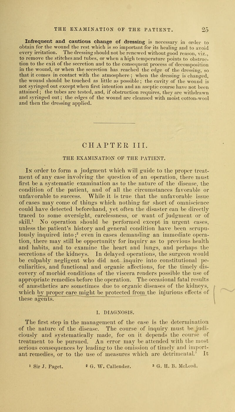 Infrequent and cautious change of dressing is necessary in order to obtain for the wound the rest which is so important for its healing and to avoid every irritation. The dressing should not be renewed without good reason, viz., to remove the stitches and tubes, or when a high temperature points to obstruc- tion to the exit of the secretion and to the consequent process of decomposition in the wound, or when the secretion has reached the edge of the dressino-, so that it comes in contact with the atmosphere; when the dressing is changed, the wound should be touched as little as possible; the cavity of the wound is not syringed out except when first intention and an aseptic course have not been attained ; the tubes are tested, and, if obstruction requires, they are withdrawn and syringed out; the edges of the wound are cleansed with moist cotton-wool and then the dressing applied. CHAPTER III. THE EXAMINATION OF THE PATIENT. In order to form a judgment which will guide to the proper treat- ment of any case involving the question of an operation, there must first be a systematic examination as to the nature of the disease, the condition of the patient, and of all the circumstances favorable or unfavorable to success. While it is true that the unfavorable issue of cases may come of things which nothing far short of omniscience could have detected beforehand, yet often the disaster can be directly traced to some oversight, carelessness, or want of judgment or of skill.^ ISTo operation should be performed except in urgent cases, unless the patient's history and general condition have been scrupu- lously inquired into f even in cases demanding an immediate opera- tion, there may still be opportunity for inquiry as to previous health and habits, and to examine the heart and lungs, and perhaps the secretions of the kidneys. In delayed operations, the surgeon would be culpably negligent who did not inquire into constitutional pe- culiarities, and functional and organic affections, for the timely dis- covery of morbid conditions of the viscera renders possible the use of appropriate remedies before the operation. The occasional fatal results of angesthetics are sometimes due to organic diseases of the kidneys, which by proper carejiiight be protected from the injurious effects of these agentsT I. DIAGNOSIS. The first step in the management of the case is the determination of the nature of the disease. The course of inquiry must be judi- ciously and systematically made, for on it depends the course of treatment to be pursued. An error may be attended with the most serious consequences by leading to the omission of timely and import- ant remedies, or to the use of measures which are detrimental.'^ It 1 Sir .1. Paget. « G. W. Callender. » G. H. B. MuLeod.