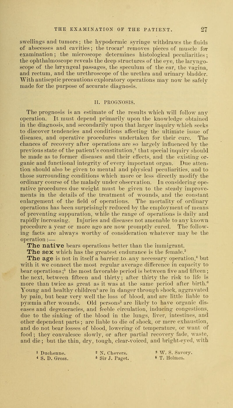 swellings and tumors; the hypodermic syringe withdraws the fluids of abscesses and cavities; the trocar^ removes pieces of muscle for examination; the microscope determines histological peculiarities; the ophthalmoscope reveals the deep structures of the eye, the laryngo- scope of the laryngeal passages, the speculum of the ear, the vagina, and rectum, and the urethroscope of the urethra and urinary bladder. With antiseptic precautions exploratory operations may now be safely made for the purpose of accurate diagnosis. II. PROGNOSIS. The prognosis is an estimate of the results which will follow any operation. It must depend primarily upon the knowledge obtained in the diagnosis, and secondarily upon that larger inquiry which seeks to discover tendencies and conditions affecting the ultimate issue of diseases, and operative procedures undertaken for their cure. The chances of recovery after operations are so largely influenced by the previous state of the patient's constitution,^ that special inquiry should be made as to former diseases and their effects, and the existing or- ganic and functional integrity of every important organ. Due atten- tion should also be given to mental and physical peculiarities, and to those surrounding conditions which more or less directly modify the ordinary course of the malady under observation. In considering ope- rative procedures due weight must be given to the steady improve- ments in the details of the treatment of Avounds, and the constant enlargement of the field of operations. The mortality of ordinary operations has been surprisingly reduced by the employment of means of preventing suppuration, while the range of operations is daily and rapidly increasing. Injuries and diseases not amenable to any known procedure a year or more ago are now promptly cured. The follow- ing facts are always worthy of consideration whatever may be the operation:— The native bears operations better than the immigrant. The sex which has the greatest endurance is the female.^ The age is not in itself a barrier to any necessary operation,^ but with it we connect the most regular average diSerence in capacity to bear operations f the most favorable period is between five and fifteen; the next, between fifteen and thirty; after thirty the risk to life is more than twice as great as it was at the same period after birth.^ Young and healthy children^ are in danger through shock, aggravated by pain, but bear very well the loss of blood, and are little liable to pysemia after wounds. Old persons^ are likely to have organic dis- eases and degeneracies, and feeble circulation, inducing congestions, due to the sinking of the blood in the lungs, liver, intestines, and other dependent parts; are liable to die of shock, or mere exhaustion, and do not bear losses of blood, lowering of temperature, or want of food; they convalesce slowly, or after partial recovery fade, waste, and die; iDut the thin, dry, tough, clear-voiced, and bright-eyed, with I Dnclienne. 2 n. Chevers. ' W. S. Savory. * S. D. Gross. 6 Sir J. Paget. ^ T. Holmes.