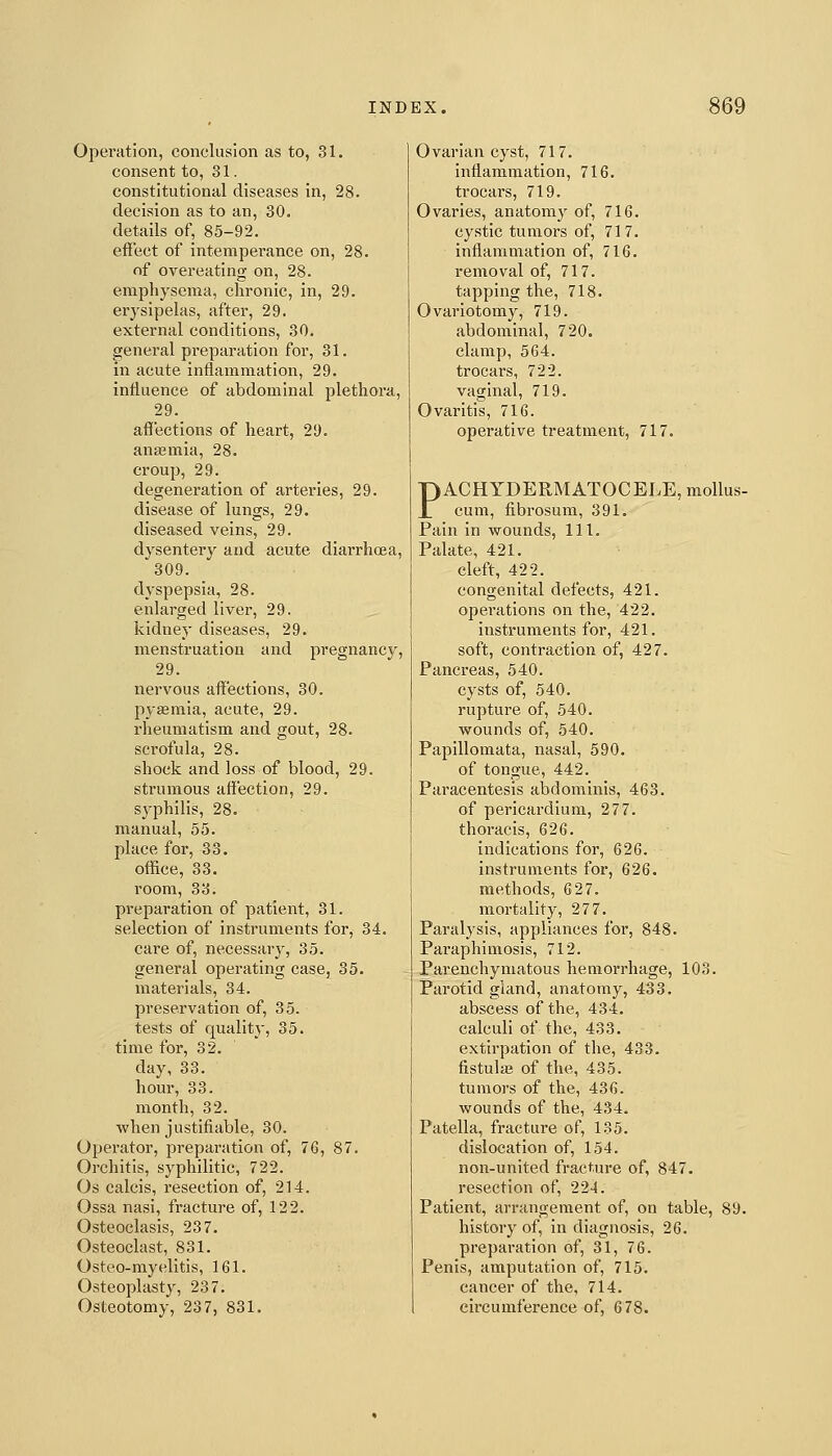 Operation, conclusion as to, 31. consent to, 31. constitutional diseases In, 28. decision as to an, 30. details of, 85-92. effect of intempei'ance on, 28. of overeating on, 28. emphysema, chronic, in, 29. erysipelas, after, 29. external conditions, 30. general preparation for, 31. in acute inflammation, 29. influence of abdominal plethora, 29. affections of heart, 29. anasmia, 28. croup, 29. degeneration of arteries, 29. disease of lungs, 29, diseased veins, 29. dysentery and acute diarrhoea, 309. dyspepsia, 28. enlarged liver, 29. kidney diseases, 29. menstruation and pregnancy, 29. nervous affections, 30. pyEemia, acute, 29. rheumatism and gout, 28. scrofula, 28. shock and loss of blood, 29. strumous affection, 29. syphilis, 28. manual, 55. place for, 33. office, 33. room, 33. preparation of patient, 31. selection of instruments for, 34. care of, necessary, 35. general operating case, 35. materials, 34. preservation of, 35. tests of quality, 35. time for, 32. day, 33. hour, 33. month, 32. when justifiable, 30. Opei'ator, preparation of, 76, 87. Orchitis, syphilitic, 722. Os calcis, resection of, 214. Ossa nasi, fracture of, 122. Osteoclasis, 237. Osteoclast, 831. Osteo-myelitis, 161. Osteoplasty, 237. Osteotomy, 237, 831. Ovarian cyst, 717. inflammation, 716. trocars, 719. Ovaries, anatomy of, 716. cystic tumors of, 717. inflammation of, 716. removal of, 717. tapping the, 718. Ovariotomy, 719. abdominal, 720. clamp, 564. trocars, 722. vaginal, 719. Ovaritis, 716. operative treatment, 717. PACHYDERMATOCELE, mollus- cum, fibrosum, 391. Pain in wounds, 111. Palate, 421. cleft, 422. congenital defects, 421. operations on the, 422. instruments for, 421. soft, contraction of, 427. Pancreas, 540. cysts of, 540. rupture of, 540. wounds of, 540. Papillomata, nasal, 590. of tongue, 442. Paracentesis abdominis, 463. of pericardium, 277. thoracis, 626. indications for, 626. instruments for, 626. methods, 627. mortality, 277. Paralysis, appliances for, 848. Paraphimosis, 712. Parenchymatous hemorrhage, 103. Parotid gland, anatomy, 433. abscess of the, 434. calculi of the, 433. extirpation of the, 433. fistulaj of the, 435. tumors of the, 436. wounds of the, 434. Patella, fracture of, 135. dislocation of, 154. non-united fracture of, 847. resection of, 224. Patient, arrangement of, on table, 89. history of, in diagnosis, 26. preparation of, 31, 76. Penis, amputation of, 715. cancer of the, 714. circumference of, 678.