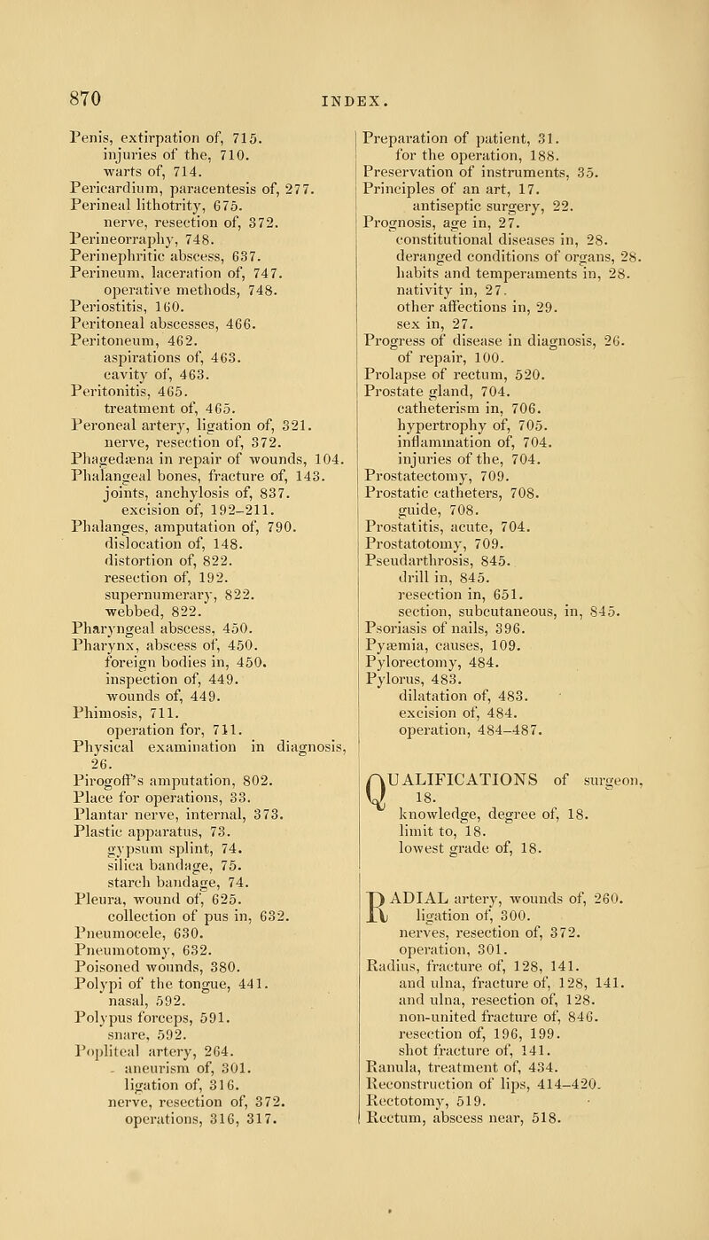 Penis, extirpation of, 715. injuries of the, 710. warts of, 714. Pericardium, paracentesis of, 277. Perineal lithotrity, 675. nerve, resection of, 372. Perineorraphy, 748. Perinephritic abscess, 637. Perineum, laceration of, 747. operative methods, 748. Periostitis, 160. Peritoneal abscesses, 466. Peritoneum, 462. aspirations of, 463. cavity of, 463. Peritonitis, 465. treatment of, 465. Peroneal artery, ligation of, 321. nerve, resection of, 372. Phagedena in repair of Avounds, 104. Phalangeal bones, fracture of, 143. joints, anchylosis of, 837. excision of, 192-211. Phalanges, amputation of, 790. dislocation of, 148. distortion of, 822. resection of, 192. supernumerary, 822. webbed, 822. Pharj'ngeal abscess, 450. Pharynx, abscess of, 450. foreign bodies in, 450. inspection of, 449. wounds of, 449. Phimosis, 711. operation for, 711. Physical examination in diagnosis, 26. Pirogoff's amputation, 802. Place for operations, 33. Plantar nerve, internal, 373. Plastic apparatus, 73. gypsum splint, 74. silica bandage, 75. starch bandage, 74. Pleura, wound of, 625. collection of pus in, 632. Pneumocele, 630. Pneumotomy, 632. Poisoned wounds, 380. Polypi of the tongue, 441. nasal, 592. Polypus forceps, 591. snare, 592. Popliteal artery, 264. - aneurism of, 301. ligation of, 316. nerve, resection of, 372. operations, 316, 317. Preparation of patient, 31. for the operation, 188. Preservation of instruments, 35. Principles of an art, 17. antiseptic surgery, 22. Prognosis, age in, 27. constitutional diseases in, 28. deranged conditions of organs, 28. habits and temperaments in, 28. nativity in, 27. other affections in, 29. sex in, 27. Progress of disease in diagnosis, 26. of repair, 100. Prolapse of rectum, 520. Prostate gland, 704. catheterism in, 706. hypertrophy of, 705. inflammation of, 704. injuries of the, 704. Prostatectomy, 709. Prostatic catheters, 708. guide, 708. Prostatitis, acute, 704. Prostatotomy, 709. Pseudarthrosis, 845. drill in, 845. resection in, 651. section, subcutaneous, in, 845. Psoriasis of nails, 396. Pyaemia, causes, 109. Pylorectomy, 484. Pylorus, 483. dilatation of, 483. excision of, 484. operation, 484-487. Q UALIFICATIONS of surgeon, 18. knowledge, degree of, 18. limit to, 18. lowest grade of, 18. RADIAL artery, wounds of, 260. ligation of, 300. nerves, resection of, 372. operation, 301. Radius, fracture of, 128, 141. and ulna, fracture of, 128, 141. and ulna, resection of, 128. non-united fracture of, 846. resection of, 196, 199. shot fracture of, 141. Ranula, treatment of, 434. Reconstruction of lips, 414-420. Rectotomy, 519. Rectum, abscess near, 518.