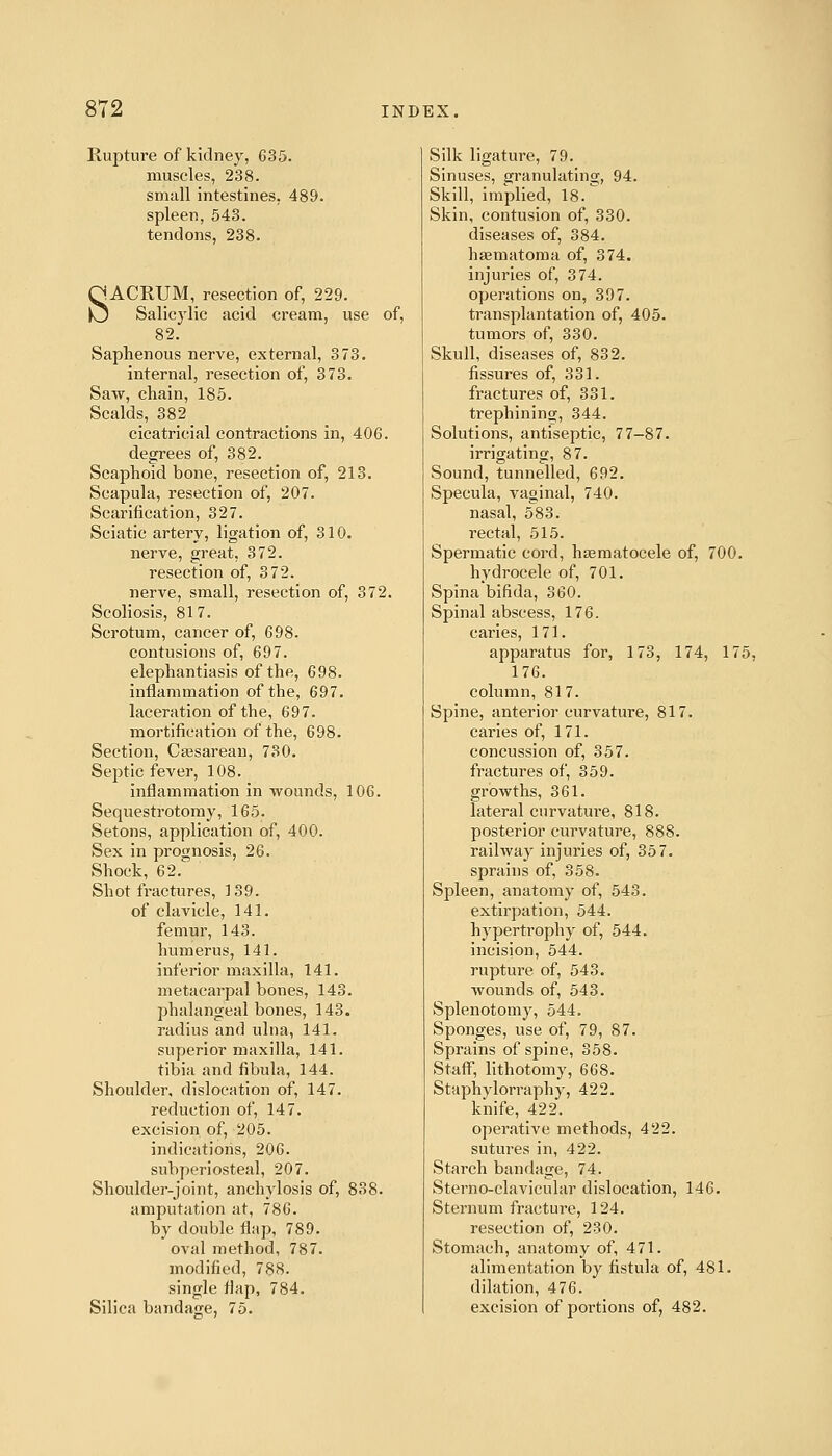 Rupture of kidney, 635. muscles, 238. small intestines, 489. spleen, 543. tendons, 238. SACRUM, resection of, 229. Salicylic acid cream, use of, 82. Saphenous nerve, external, 373. internal, resection of, 373. Saw, chain, 185. Scalds, 382 cicatricial contractions in, 406. degrees of, 382. Scaphoid bone, resection of, 213. Scapula, resection of, 207. Scarification, 327. Sciatic artery, ligation of, 310. nerve, great, 372. resection of, 3 72. nerve, small, resection of, 372. Scoliosis, 817. Scrotum, cancer of, 698. contusions of, 697. elephantiasis of the, 698. inflammation of the, 697. laceration of the, 697. mortification of the, 698. Section, Csesarean, 730. Sej)tic fever, 108. inflammation in -wounds, 106. Sequestrotomy, 165. Setons, application of, 400. Sex in prognosis, 26. Shock, 62. Shot fractures, 139. of clavicle, 141. femur, 143. humerus, 141. inferior maxilla, 141. metacarpal bones, 143. phalangeal bones, 143. radius and ulna, 141. superior maxilla, 141. tibia and fibula, 144. Shoulder, dislocation of, 147. reduction of, 147. excision of, 205. indications, 206. subperiosteal, 207. Shoulder-joint, anchylosis of, 838. amputation at, 786. by double flap, 789. oval method, 787. modified, 788. single flap, 784. Silica bandage, 75. Silk ligature, 79. Sinuses, granulating, 94. Skill, implied, 18. Skin, contusion of, 330. diseases of, 384. hsematoma of, 374. injuries of, 374. operations on, 397. transplantation of, 405. tumors of, 330. Skull, diseases of, 832. fissures of, 331. fractures of, 331. trephining, 344. Solutions, antiseptic, 77-87. irrigating, 87. Sound, tunnelled, 692. Specula, vaginal, 740. nasal, 583. rectal, 515. Spermatic cord, hsematocele of, 700. hydrocele of, 701. Spina bifida, 360. Spinal abscess, 176. caries, 171. apparatus for, 173, 174, 175, 176. column, 817. Spine, anterior curvature, 817. caries of, 171. concussion of, 357. fractures of, 359. growths, 361. lateral curvature, 818. posterior curvature, 888. railway injuries of, 357. sprains of, 358. Spleen, anatomy of, 543. extirpation, 544. hypertrophy of, 544. incision, 544. rupture of, 543. wounds of, 543. Splenotomy, 544, Sponges, use of, 79, 87. Sprains of spine, 358. Staff, lithotomy, 668. Staphylorraphy, 422. knife, 422. operative methods, 422. sutures in, 422. Starch bandage, 74. Sterno-clavicular dislocation, 146. Sternum fracture, 124. resection of, 230. Stomach, anatomy of, 471. alimentation by fistula of, 481. dilation, 476. excision of portions of, 482.