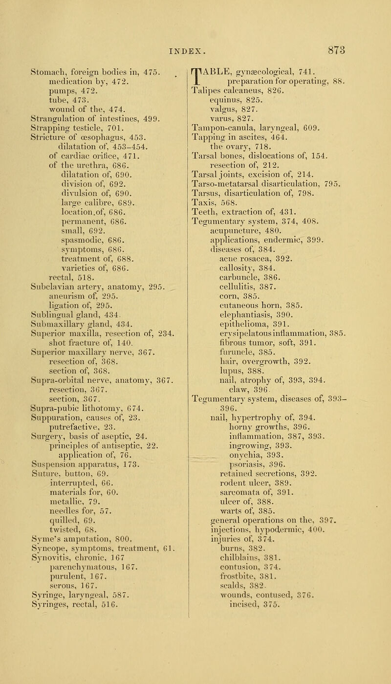 Stomach, foreign bodies in, 475. medication by, 472. pumps, 472. tube, 473. wound of the, 474. Strangulation of intestines, 499. Strapping testicle, 701. Stricture of oesophagus, 453. dilatation of, 453-454. of cardiac orifice, 471. of the urethra, 686. dilatation of, 690. division of, 692. divulsion of, 690. large calibre, 689. location.of, 686. permanent, 686. small, 692. spasmodic, 686. symptoms, 686. treatment of, 688. varieties of, 686. rectal, 518. Subclavian artery, anatomy, 295. aneurism of, 295. ligation of, 295. Sublingual gland, 434. Submaxillary gland, 434. Superior maxilla, resection of, 234. shot fracture of, 140. Superior maxillary nerve, 367. resection of, 368. section of, 368. Supra-orbital nerve, anatomy, 367. resection, 367. section, 367. Supra-pubic lithotomy, 6 74. Suppuration, causes of, 23. putrefactive, 23. Surgery, basis of aseptic, 24. pi'inciples of antiseptic, 22. application of, 76. Suspension apparatus, 173. Suture, button, 69. interrupted, 66. materials for, 60. metallic, 79. needles for, 57. quilled, 69. twisted, 68. Syme's amputation, 800. Syncope, symptoms, treatment, 61. Synovitis, cln-onic, 167 parenchymatous, 167. purulent, 167. serous, 167. Syringe, laryngeal, 587. Syringes, rectal, 516. TABLE, gyneecological, 741. jjreparation for operating, 88. Talipes calcaneus, 826. equinus, 825. valgus, 827. varus, 827. Tampon-canula, laryngeal, 609. Tapping in ascites, 464. the ovary, 718. Tarsal bones, dislocations of, 154. resection of, 212. Tarsal joints, excision of, 214. Tarso-metatarsal disarticulation, 795. Tarsus, disarticulation of, 798. Taxis, 568. Teeth, extraction of, 431. Tegumentary system, 374, 408. acupuncture, 480. applications, endermic, 399. diseases of, 384. acne rosacea, 392. callosity, 384. carbuncle, 386. cellulitis, 387. corn, 385. cutaneous horn, 385. elephantiasis, 390. epithelioma, 391. erysipelatous inflammation, 385. fibrous tumor, soft, 391. furuncle, 385. hair, overgrowth, 392. lupus, 388. nail, ati'ophy of, 393, 394. claw, 396. Tegumentary system, diseases of, 393- 396. nail, hypertrophy of, 394. horny growths, 396. inflammation, 387, 393. ingrowing, 393. onychia, 393. psoriasis, 396. retained secretions, 392. rodent ulcer, 389. sarcomata of, 391. ulcer of, 388. warts of, 385. general operations on the, 397. injections, hypodermic, 400. injuries of, 3 74. burns, 382. chilblains, 381. contusion, 3 74. frostbite, 381. scalds, 382. Avounds, contused, 376. incised, 375.