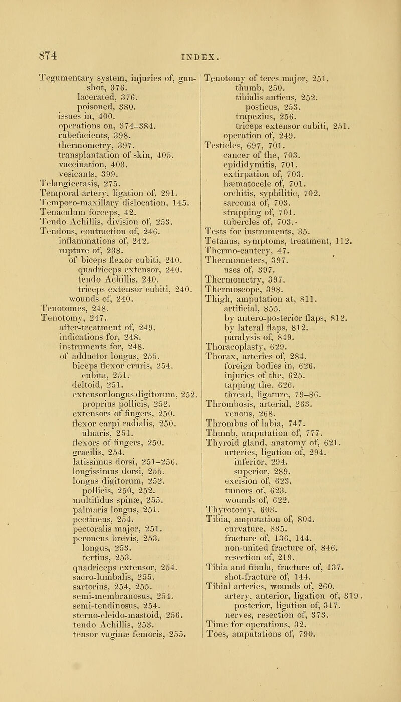 Tegumentary system, injuries of, gun- shot, 376. lacerated, 376. poisoned, 380. issues in, 400. operations on, 374-384. rubefacients, 398. thermometry, 397. transplantation of skin, 405. vaccination, 403. vesicants, 399. Telangiectasis, 275. Temporal artery, ligation of, 291. Temporo-maxillary dislocation, 145. Tenaculum forceps, 42. Tendo Achillis, division of, 253. Tendons, contraction of, 246. inflammations of, 242. rupture of, 238. of biceps flexor cubiti, 240. quadriceps extensor, 240. tendo Achillis, 240. triceps extensor cubiti, 240. wounds of, 240. Tenotomes, 248. Tenotomy, 247. after-treatment of, 249. indications for, 248. instruments for, 248. of adductor longus, 255. biceps flexor cruris, 254. cubita, 251. deltoid, 251. extensor longus digitorum, 252. proprius pollicis, 252. extensors of fingers, 250. flexor carpi radialis, 250. ulnaris, 251. flexoi's of fingers, 250. gracilis, 254. latissimus dorsi, 251-256. longissimus dorsi, 255. longus digitorum, 252. p^ollicis, 250, 252. multifidus spin£e, 255. palmaris longus, 251. pectineus, 254. pectoralis major, 251. peroneus brevis, 253. longus, 253. tertius, 253. quadriceps extensor, 254. sacro-lumbalis, 255. sartorlus, 254, 255. semi-membranosus, 254. semi-tendinosus, 254. sterno-cleido-mastoid, 256. tendo Achillis, 253. tensor vaginaj femoris, 255. Tenotomy of teres major, 251. thumb, 250. tibialis anticus, 252. posticus, 253. trapezius, 256. triceps extensor cubiti, 251. operation of, 249. Testicles, 697, 701. cancer of the, 703. epididymitis, 701. extirpation of, 703. haematocele of, 701. orchitis, syphilitic, 702. sarcoma of, 703. strapping of, 701. tubercles of, 703.- Tests for instruments, 35. Tetanus, symptoms, treatment, 112. Thermo-cautery, 47. Thermometers, 397. uses of, 397. Thermometry, 397. Thermoscope, 398. Thigh, amputation at, 811. artificial, 855. by antero-posterior flaps, 812. by lateral flaps, 812. paralysis of, 849. Thoracoplasty, 629. Thorax, arteries of, 284. foreign bodies in, 626. injuries of the, 625. tapping the, 626. thread, ligature, 79-86. Thrombosis, arterial, 263. venous, 268. Thrombus of labia, 747. Thumb, amputation of, 777. Thyroid gland, anatomy of, 621. arteries, ligation of, 294. inferior, 294. superior, 289. excision of, 623. tumors of, 623. ■wounds of, 622. Thyrotomy, 603. Tibia, amputation of, 804. curvature, 835. fracture of, 136, 144. non-united fracture of, 846. resection of, 219, Tibia and flbula, fracture of, 137. shot-fracture of, 144. Tibial artei'ies, wounds of, 260. artery, anterior, ligation of, 319, posterior, ligation of, 317. nei'ves, resection of, 373. Time for operations, 32. Toes, amputations of, 790.