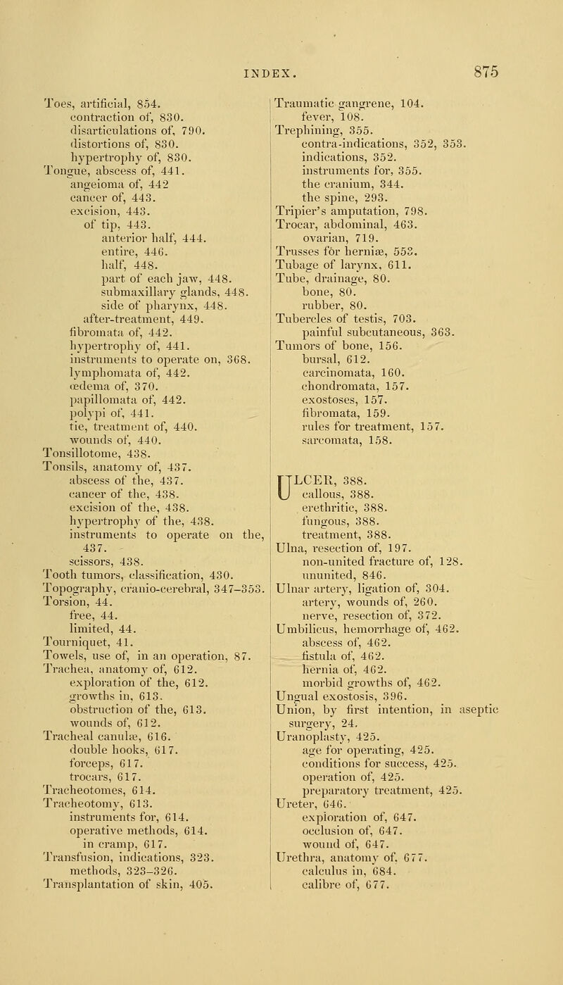 Toes, artificial, 8o4. contraction of, 830. disai'ticulations of, 790. distortions of, 830. hypertrophy of, 830. Tongue, abscess of, 441. angeioma of, 442 cancer of, 443. excision, 443. of tip, 443. anterior half, 444. entire, 446. half, 448. part of each jaw, 448. submaxillary glands, 448. side of pharynx, 448. after-treatment, 449. fibromata of, 442. hypertrophy of, 441. instruments to operate on, 368. lymphomata of, 442. oedema of, 370. papillomata of, 442. polypi of, 441. tie, treatment of, 440. wounds of, 440. Tonsillotome, 438. Tonsils, anatomy of, 43 7. abscess of the, 437. cancer of the, 438. excision of the, 438. hypertrophy of the, 438. instruments to operate on the, 437. scissors, 438. Tooth tumors, classification, 430. Topography, cranio-cerebral, 347-353. Torsion, 44. free, 44. limited, 44. Tourniquet, 41. Towels, use of, in an operation, 87. Trachea, anatomy of, 612. exploration of the, 612. growths in, 613. obstruction of the, 613. wounds of, 612. Tracheal canuhe, 616. double hooks, 617. forceps, 617. ti-ocars, 617. Tracheotomes, 614. Tracheotomy, 613. instruments for, 614. operative methods, 614. in cramp, 617. Transfusion, indications, 323. methods, 323-326. Transjilantation of skin, 405. Traumatic gangrene, 104. fever, l08. Trephining, 355. contra-indications, 352, 353. indications, 352. instruments for, 355. the cranium, 344. the spine, 293. Tripier's amputation, 798. Trocar, abdominal, 463. ovarian, 719. Trusses for hernias, 553. Tubage of larynx, 611. Tube, drainage, 80. bone, 80. rubber, 80. Tubercles of testis, 703. painful subcutaneous, 363. Tumors of bone, 156. bursal, 612. carcinomata, 160. chondromata, 157. exostoses, 157. fibromata, 159. rules for treatment, 157. sarcomata, 158. ULCER, 388. callous, 388. erethritic, 388. fungous, 388. treatment, 388. Ulna, resection of, 197. non-united fracture of, 128. ununited, 846. Ulnar artery, ligation of, 304. artery, wounds of, 260. nerve, resection of, 372. Umbilicus, hemorrhage of, 462. abscess of, 462. fistula of, 462. hernia of, 462. morbid growths of, 462. Ungual exostosis, 396. Union, by first intention, in aseptic surgery, 24. Uranophisty, 425. age for operating, 425. conditions for success, 425. operation of, 425. preparatory treatment, 425. Ureter, 646. exploration of, 647. occlusion of, 647. wound of, 647. Urethra, anatomy of, 677. calculus in, 684. calibre of, 677.