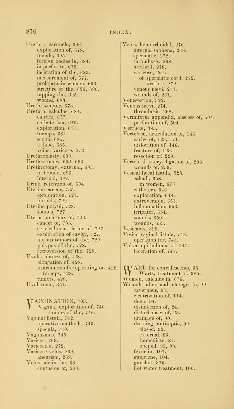 Urethra, caruncle, 696. exploration of, 6 78. female, 695. foreign bodies in, 684. imperforate, 679. laceration of the, 683. measurement of, 677. prolapsus in women, 696. stricture of the, 636, 696. tapping the, 695. wound, 683. Urethra-meter, 678. Urethral calculus, 684. calibre, 677. catheterism, 649. exploration, 67 7. forceps, 684. scoop, 685. trilabe, 685. A'eins, varicose, 272. Urethroplasty, 689. Urethrotomes, 692, 693. Urethrotomy, external, 693. in female, 696. internal, 692. Urine, retention of, 694. Uterine cancer, 735. exploration, 727. fibroids, 729. Uterine polypi, 728. sounds, 727. Uterus, anatomy of, 726. cancer of, 735. cervical constriction of, 727. exploration of cavity, 727. fibrous tumors of the, 729. polypus of the, 728. retroversion of the, 728. Uvula, abscess of, 428. elongation of, 428. instruments for operating on, 428. forceps, 428. tumors, 428. Uvulatome, 357. VACCINATIOX, 403. Vagina, exploration of. 740. tumors of the, 746. Vaginal fistula, 742. operative methods, 743. specula, 740. Vaginismus, 745. Varices, 269. Varicocele, 272. Varicose veins, 269. aneurism, 269. Veins, air in the, 63. contusion of, 260. Veins, hemorrhoidal, 276. internal saphena, 269. spermatic, 272. thrombosis, 268. urethral, 278. varicose, 261. of spermatic cord, 272. urethra, 272. venous nsevi, 274. wounds of, 261. Venesection, 322. Venous nsevi, 274. thrombosis, 268. Vermiform appendix, abscess of, 504. perforation of, 504. Verruca?, 385. Vertebrae, articulation of, 146. caries of, 123, 171. dislocation of, 146. fracture of, 123. resection of, 229. Vertebral artery, ligation of, 293. wounds of, 259. Vesical faecal fistula, 528. calculi, 658. in women, 676 catheters, 646. exploration, 648. extrovei'sion, 651. inflammation, 653. irrigator, 654. sounds, 650. wounds, 653. Vesicants, 399. Vesico-vaginal fistula, 742. operation for, 743. Vulva, epithelioma of, 747. laceration of, 74 7. WARD for convalescents, 38. Warts, treatment of, 385. Women, calculus in, 676. Wounds, abnormal, changes in, 22. cavernous, 94. cicatrization of, 114. deep, 94. disinfection of, 24. disturbances of, 23. drainage of, 80. dressing, antiseptic, 92. closed, 92. external, 83. immediate, 81. opened, 93, 98. fever in, 107. gangrene, 104. gunshot, 3 76. hot-water treatment, 100.